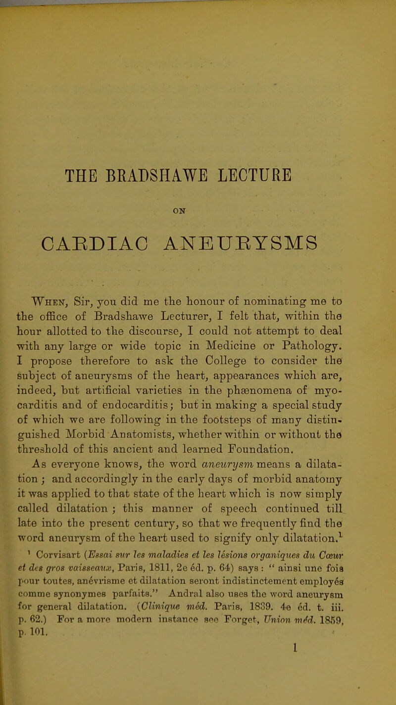 THE BMDSHA.WE LECTURE ON CAEDIAC ANEUEYSMS Wheit, Sir, you did me the honour of nominating me to the office of Bradsliawe Lecturer, I felt that, within the hour allotted to the discourse, I could not attempt to deal with any large or wide topic in Medicine or Pathology. I propose therefore to ask the College to consider the subject of aneurysms of the heart, appearances which are, indeed, but artificial varieties in the phsenomena of myo- carditis and of endocarditis; but in making a special study of which we are following in the footsteps of many distin- guished Morbid Anatomists, whether within or without the threshold of this ancient and learned Foundation. As everyone knows, the word aneurysm means a dilata- tion ; and accordingly in the early days of morbid anatomy it was applied to that state of the heart which is now simply called dilatation ; this manner of speech continued till late into the present century, so that we frequently find the word aneurysm of the heart used to signify only dilatation.^ ' Corvisart {Essai svr les maladies ei les lesions organiques du Coeur et des gros vaisseaux, Paris, 1811, 2e ed. p. 64) says :  ainsi une foia pour toutes, anevrisme et dilatation seront indistinctement employes comme synonymes parfaits. Andrnl also uses the word aneurysm for general dilatation. {Clinique med. Paris, 1839. 4e ed. t. ill. p. 62.) For a more modern instance see Forget, Union mM. 1859, p. 101.