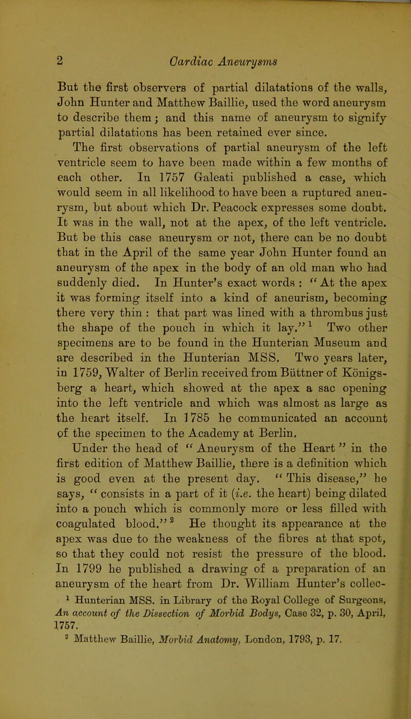 But the first observers of partial dilatations of the walls, John Hunter and Matthew Baillie, used the word aneurysm to describe them; and this name of aneurysm to signify partial dilatations has been retained ever since. The first observations of partial aneurysm of the left ventricle seem to have been made within a few months of each other. In 1757 Galeati published a case, which would seem in all likelihood to have been a ruptured aneu- rysm, but about which Dr. Peacock expresses some doubt. It was in the wall, not at the apex, of the left ventricle. But be this case aneurysm or not, there can be no doubt that in the April of the same year John Hunter found an aneurysm of the apex in the body of an old man who had suddenly died. In Hunter's exact words : At the apex it was forming itself into a kind of aneurism, becoming there very thin : that part was lined with a thrombus just the shape of the pouch in which it lay. ^ Two other specimens are to be found in the Hunterian Museum and are described in the Hunterian MSS. Two years later, in 1759, Walter of Berlin received from Biittner of Konigs- berg a heart, which showed at the apex a sac opening into the left ventricle and which was almost as large as the heart itself. In 1785 he communicated an account of the specimen to the Academy at Berlin. Under the head of  Aneurysm of the Heart in the first edition of Matthew Baillie, there is a definition which is good even at the present day.  This disease, he says,  consists in a part of it (i.e. the heart) being dilated into a pouch which is commonly more or less filled with coagulated blood. ^ He thought its appearance at the apex was due to the weakness of the fibres at that spot, so that they could not resist the pressure of the blood. In 1799 he published a drawing of a preparation of an aneurysm of the heart from Dr. William Hunter's collec- ' Huntei-ian MSS. in Library of tlae Royal College of Surgeons, An account of the Dissection of Morbid Bodys, Case 32, p. 30, April, 1757. ' Matthew Baillie, Morbid Anatomy, London, 1793, p. 17.