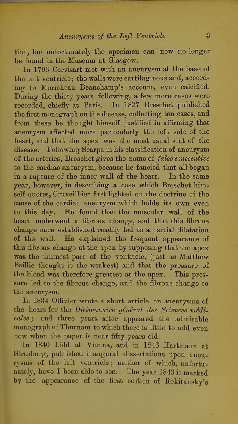 tion, but unfortuuately the specimen can now no longer be found in tlie Museum at Glasgow. In 1796 Corvisart met with an aneurysm at th.e base of the left ventricle; the walls were cartilaginous and, accord- ing to Moricheau Beauchamp's account, even calcified. During the thirty years following, a few more cases were recorded, chiefly at Paris. In 1827 Breschet published the first monograph on the disease, collecting ten cases, and from these he thought himself justified in affirming that aneurysm affected more particularly the left side of the heart, and that the apex was the most usual seat of the disease. Following Scarpa in his classification of aneurysm of the arteries, Breschet gives the name of false consecutive to the cardiac aneurysm, because he fancied that all began in a rupture of the inner wall of the heart. In the same year, however, in describing a case which Breschet him- self quotes, Cruveilhier first lighted on the doctrine of the cause of the cardiac aneurysm which holds its own even to this day. He found that the muscular wall of the heart underwent a fibrous change, and that this fibrous change once established readily led to a partial dilatation of the wall. He explained the frequent appearance of this fibrous change at the apex by supposing that the apex was the thinnest part of the ventricle, (just as Matthew Baillie thought it the weakest) and that the pressure of the blood was therefore greatest at the apex. This pres- sure led to the fibrous change, and the fibrous change to the aneurysm. In 1834 Ollivier wrote a short article on aneurysms of the heart for the Dictionnaire general des Sciences medi- cales J and three years after appeared the admirable monograph of Thurnam to which there is little to add even now when the paper is near fifty years old. In 1840 Lobl at Vienna, and in 1846 Hartmann at Strasburg, published inaugural dissertations upon aneu- rysms of the left ventricle; neither of which, unfortu- nately, have I been able to see. The year 1843 is marked by the appearance of the first edition of Rokitansky's