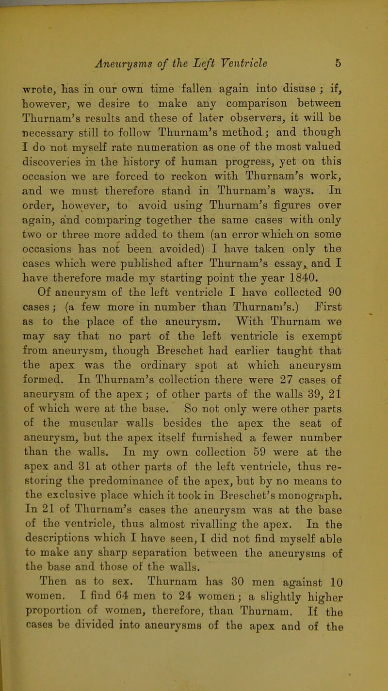 wrote, has in our own time fallen again into disuse ; if, however, we desire to make any comparison between Thurnam's results and these of later observers, it will be necessary still to follow Thurnam's method ; and though I do not myself rate numeration as one of the most valued discoveries in the history of human progress, yet on this occasion we are forced to reckon with Thurnam's work, and we must therefore stand in Thurnam's ways. In order, however, to avoid using Thurnam's figures over again, and comparing together the same cases with only two or three more added to them (an error which on some occasions has not been avoided) I have taken only the cases which were published after Thurnam's essay, and. I have therefore made my stai'ting point the year 1840. Of aneurysm of the left ventricle I have collected 90 cases J (a few more in number than Thurnam's.) First as to the place of the aneurysm. With Thurnam we may say that no part of the left ventricle is exempt from aneurysm, though Breschet had earlier taught that the apex was the ordinary spot at which aneurysm formed. In Thurnam's collection there were 27 cases of aneurysm of the apex; of other parts of the walls 39, 21 of which were at the base. So not only were other parts of the muscular walls besides the apex the seat of aneurysm, but the apex itself furnished a fewer number than the walls. In my own collection 69 were at the apex and 31 at other parts of the left ventricle, thus re- storing the predominance of the apex, but by no means to the exclusive place which it took in Breschet's monograph. In 21 of Thurnam's cases the aneurysm was at the base of the ventricle, thus almost rivalling the apex. In the descriptions which I have seen, I did not find myself able to make any sharp separation between the aneurysms of the base and those of the walls. Then as to sex. Thurnam has 30 men against 10 women. I find 64 men to 24 women; a slightly higher proportion of women, therefore, than Thurnam. If the cases be divided into aneurysms of the apex and of the