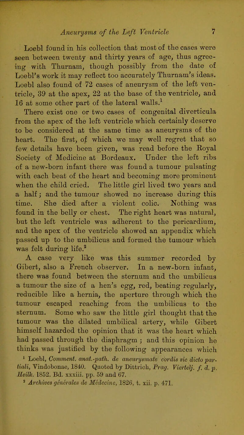 Loebl found in his collection that most of the cases were seen between twenty and thirty years of age, thus agree- ing with Thurnam, though possibly from the date of Loebl'8 work it may reflect too accurately Thurnam's ideas. Loebl also found of 72 cases of aneurysm of the left ven- tricle, 39 at the apex, 22 at the base of the ventricle, and 16 at some other part of the lateral walls.^ There exist one or two cases of congenital diverticula from the apex of the left ventricle which certainly deserve to be considered at the same time as aneurysms of the heart. The first, of which we may well regret that so few details have been given, was read before the Royal Society of Medicine at Bordeaux. Under the left ribs of a new-born infant there was found a tumour pulsating with each beat of the heart and becoming more prominent when the child cried. The little girl lived two years and a half; and the tumour showed no increase during this time. She died after a violent colic. Nothing was found in the belly or chest. The right heart was natural, but the left ventricle was adherent to the pericardium, and the apex of the ventricle showed an appendix which passed up to the umbilicus and formed the tumour which was felt during life.'* A case very like was this summer recorded by Gibert, also a French observer. In a new-born infant, there was found between the sternum and the umbilicus a tumour the size of a hen's egg, red, beating regularly, reducible like a hernia, the aperture through which the tumour escaped reaching from the umbilicus to the sternum. Some who saw the little girl thought that the tumour was the dilated umbilical artery, while Gibert himself hazarded the opinion that it was the heart which had passed through the diaphragm ; and this opinion he thinks was justified by the following appearances which ' Loebl, Comment, anat.-path. de aneurysmcUe cordis sic dicto pa/r- liali, Viudobonae, 1840. Quoted by Dittricb, Prag. Viertelj. f. d. p. Heilk. 1852. Bd. xxxiii. pp. 59 and G7. ' Archives (jencndes dc Mcdecinc, 1826, t. xii. p. 471.