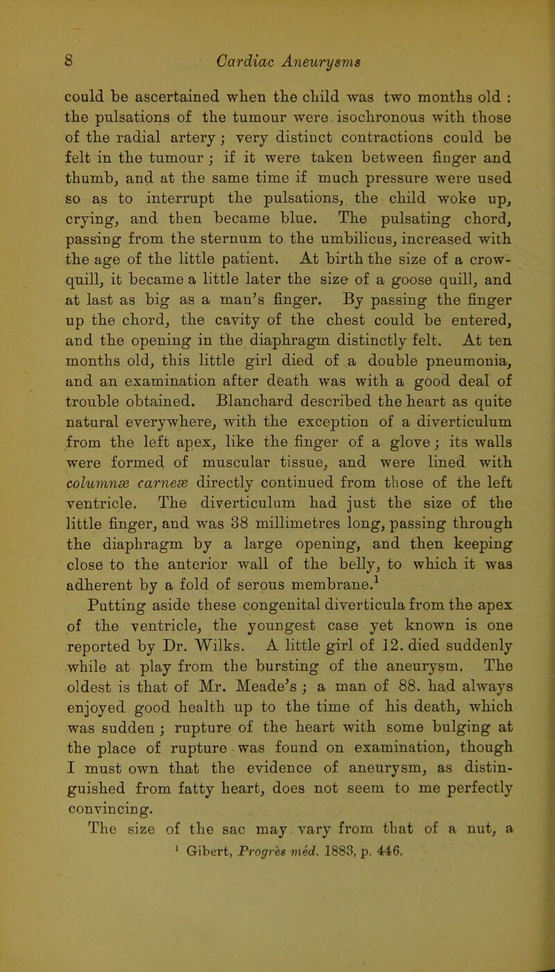 could be ascertained when the child was two months old : the pulsations of the tumour were isochronous with those of the radial artery; very distinct contractions could be felt in the tumour; if it were taken between finger and thumb, and at the same time if much pressure were used so as to interrupt the pulsations, the child woke up, crying, and then became blue. The pulsating chord, passing from the sternum to the umbilicus, increased with the age of the little patient. At birth the size of a crow- quill, it became a little later the size of a goose quill, and at last as big as a man's finger. By passing the finger up the chord, the cavity of the chest could be entered, and the opening in the diaphragm distinctly felt. At ten months old, this little girl died of a double pneumonia, and an examination after death was with a good deal of trouble obtained. Blanchard described the heart as quite natural everywhere, with the exception of a diverticulum from the left apex, like the finger of a glove; its walls were formed of muscular tissue, and were lined with columnss carnese directly continued from those of the left ventricle. The diverticulum had just the size of the little finger, and was 38 millimetres long, passing through the diaphragm by a large opening, and then keeping close to the anterior wall of the belly, to which it was adherent by a fold of serous membrane.^ Putting aside these congenital diverticula from the apex of the ventricle, the youngest case yet known is one reported by Dr. Wilks. A little girl of 12. died suddenly while at play from the bursting of the aneurysm. The oldest is that of Mr. Meade's ; a man of 88. had always enjoyed good health up to the time of his death, which was sudden ; rupture of the heart with some bulging at the place of rupture was found on examination, though I must own that the evidence of aneurysm, as distin- guished from fatty heart, does not seem to me perfectly convincing. The size of the sac may vary from that of a nut, a ' Gibert, Progres med. 1883, p. 446.