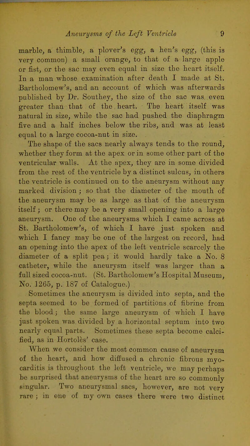 marble, a thimble, a plover's egg, a hen's egg, (this is yery common) a small orange, to that of a large apple or fist, or the sac may even equal in size the heart itself. In a man whose examination after death I made at St. Bartholomew's, and an account of which was afterwards published by Dr. Southey, the size of the sac was, even greater than that of the heart. The heart itself was natural in size, while the sac had. pushed the diaphragm five and a half inches below the ribs, and was at least equal to a large cocoa-nut in size. The shape of the sacs nearly always tends to the round, whether they form at the apex or in some other part of the ventricular walls. At the apex, they are in some divided from the rest of the ventricle by a distinct sulcus, in others the ventricle is continued on to the aneurysm without any marked division ; so that the diameter of the mouth of the aneurysm may be as large as that of the aneurysm itself; or there may be a very small opening into a large aneurysm. One of the aneurysms which I came across at St. Bartholomew's, of which I have just spoken and which I fancy may be one of the largest on record, had an opening into the apex of the left ventricle scarcely the diameter of a split pea; it would hardly take a No. 8 catheter, while the aneurysm itself was larger than a full sized cocoa-nut. (St. Bartholomew's Hospital Museum, No. 1265, p. 187 of Catalogue.) Sometimes the aneurysm is divided into septa, and the septa seemed to be formed of partitions of fibrine from the blood; the same large aneurysm of which I have just spoken was divided by a horizontal septum into two nearly equal parts. Sometimes these septa become calci- fied, as in Hortoles' case. When we consider the most common cause of aneurysm of the heart, and how diffused a chronic fibi'oua myo- carditis is throughout the left ventricle, we may perhaps be surprised that aneurysms of the heart are so commonly singular. Two aneurysmal sacs, however, are not very rare ; in ©ne of my own cases there were two distinct