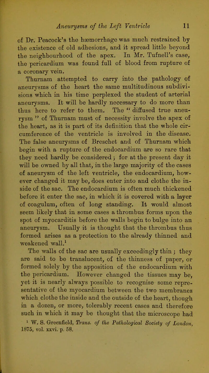 of Dr. Peacock's the hsemorrhage was mucli restrained by the existence of old adhesions, and it spread little beyond the neighbourhood of the apex. In Mr. Tufnell's case, the pericardium was found full of blood from rupture of a coronary vein. Thumam attempted to carry into the pathology of aneurysms of the heart the same multitudinous subdivi- sions which in his time perplexed the student of arterial aneurysms. It will be hardly necessary to do more than thus here to refer to them. The  diffused true aneu- rysm  of Thurnam must of necessity involve the apex of the heart, as it is part of its definition that the whole cir- cumference of the ventricle is involved in the disease. The false aneurysms of Breschet and of Thumam which begin with a rupture of the endocardium are so rare that they need hardly be considered 5 for at the present day it will be owned by all that, in the large majority of the cases of aneurysm of the left ventricle, the endocardium, how- ever changed it may be, does enter into and clothe the in- side of the sac. The endocardium is often much thickened before it enter the sac, in which it is covered with a layer of coagulum, often of long standing. It would almost seem likely that in some cases a thrombus forms upon the spot of myocarditis before the walls begin to bulge into an aneurysm. Usually it is thought that the thrombus thus formed arises as a protection to the already thinned and weakened wall.^ The walls of the sac are usually exceedingly thin ; they are said to be translucent, of the thinness of paper, or formed solely by the apposition of the endocardium with the pericardium. However changed the tissues may be, yet it is nearly always possible to recognise some repre- sentative of the myocardium between the two membranes which clothe the inside and the outside of the heart, though in a dozen, or more, tolerably recent cases and therefore such in which it may be thought that the microscope had ' W. S. Greenfield, Trans, of the Pathological Society of London, 1875, vol. xxvi. p. 58. 1