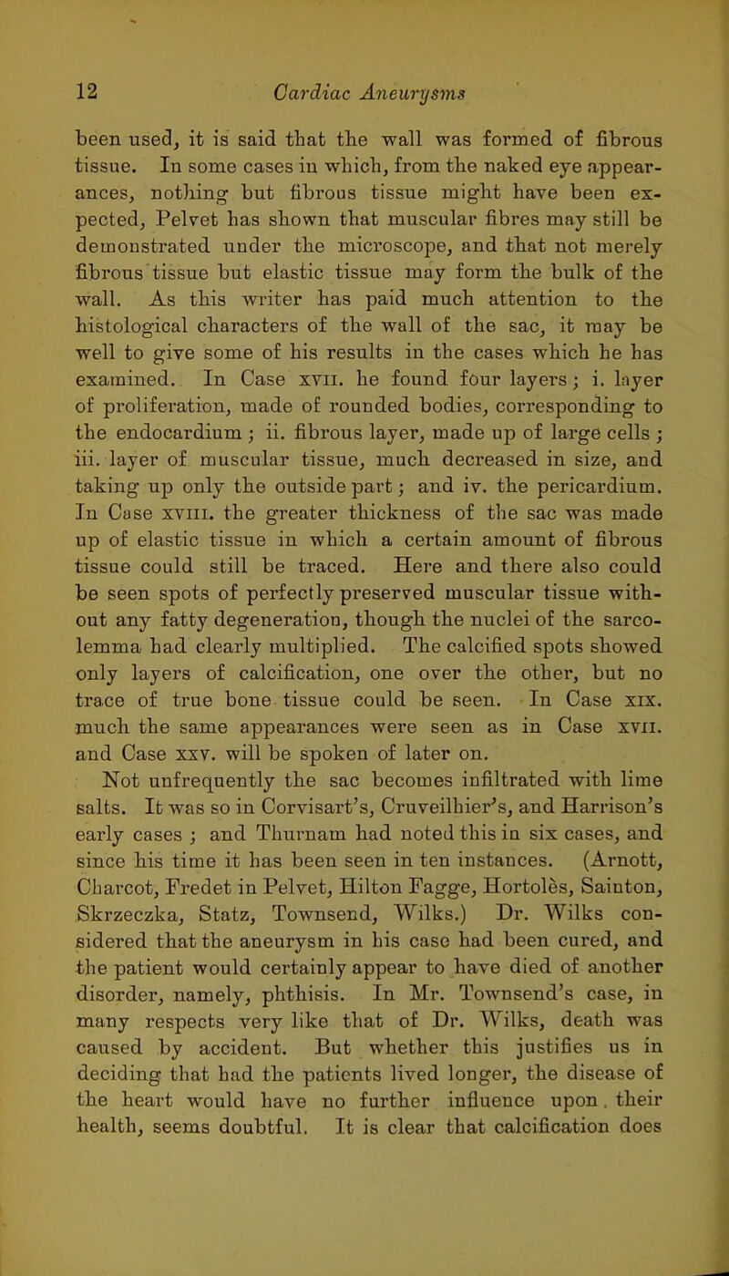 been used, it is said that the wall was foT*med of fibrous tissue. In some cases in which, from tlie naked eye appear- ances, nothing but fibrous tissue might have been ex- pected, Pelvet has shown that muscular fibres may still be demonstrated, under the microscope, and that not merely fibrous tissue but elastic tissue may form the bulk of the wall. As this writer has paid much attention to the histological characters of the wall of the sac, it may be well to give some of his results in the cases which he has examined. In Case xvii. he found four layers; i. layer of proliferation, made of rounded bodies, corresponding to the endocardium ; ii. fibrous layer, made up of large cells ; iii. layer of muscular tissue, much decreased, in size, and taking up only the outside part; and iv. the pericardium. In Case xviii. the greater thickness of the sac was made up of elastic tissue in which a certain amount of fibrous tissue could still be traced. Here and there also could be seen spots of perfectly preserved muscular tissue with- out any fatty degeneration, though the nuclei of the sarco- lemma had clearly multiplied. The calcified spots showed only layers of calcification, one over the other, but no trace of true bone tissue could be seen. In Case xix. much the same appearances were seen as in Case xvii. and Case xxv. will be spoken of later on. Not unfrequently the sac becomes infiltrated with lime salts. It was so in Corvisart's, Cruveilhier's, and Harrison's early cases ; and Thurnam had noted this in six cases, and since his time it has been seen in ten instances. (Arnott, Charcot, Fredet in Pelvet, Hilton Fagge, Hortoles, Sainton, Skrzeczka, Statz, Townsend, Wilks.) Dr. Wilks con- sidered that the aneurysm in his case had been cured, and the patient would certainly appear to have died of another disorder, namely, phthisis. In Mr. Townsend's case, in many respects very like that of Dr. Wilks, death was caused by accident. But whether this justifies us in deciding that had the patients lived longer, the disease of the heart would have no further influence upon. their health, seems doubtful. It is clear that calcification does