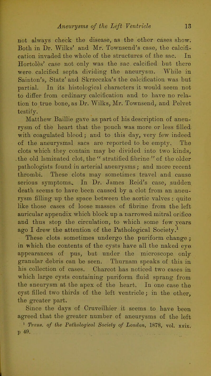 not always check the disease, as the other cases show. Both in Dr. Wilks' and Mr. Townsend's case, the calcifi- cation invaded the whole of the structures of the sac. In Hortoles^ case not only was the sac calcified but there were calcified septa dividing the aneurysm. While in Sainton's, Statz' and Ski'zeczka's the calcification was but partial. In its histological characters it would, seem not to differ from ordinary calcification and. to have no rela- tion to true bone, as Dr. Wilks, Mr. Townsend, and Pelvet testify. Matthew Baillie gave as part of his description of aneu- rysm of the heart that the pouch was more or less filled with coagulated blood; and to this day, very few indeed, of the aneurysmal sacs are repoi'ted to be empty. The clots which they contain may be divided into two kinds, -the old laminated clot, the  stratified fibrine  of the older pathologists found iu arterial aneurysms; and more recent thrombi. These clots may sometimes travel and cause serious symptoms.. In Dr. James Reid's case, sudden death seems to have been caused by a clot from an aneu- rysm filling up the space between the aortic valves : quite like those cases of loose masses of fibrine from the left auricular appendix which block up a narrowed mitral orifice and thus stop the circulation, to which some few years ago I drew the attention of the Pathological Society.^ Tliese clots sometimes undergo the puriform change ; in which the contents of the cysts have all the naked eye appearances of pus, but under the microscope only granular debris can be seen. Thurnam speaks of this in his collection of cases. Charcot has noticed two cases in which large cysts containing puriform fluid sprang from the aneurysm at the apex of the heart. In one case the cyst filled two thirds of the left ventricle; in the other, the greater part. Since the days of Cruveilhier it seems to have been agreed that the greater number of aneurysms of the left ' Trnns. of the Pathological Society of London, 1878, vol. xxix. p 49.