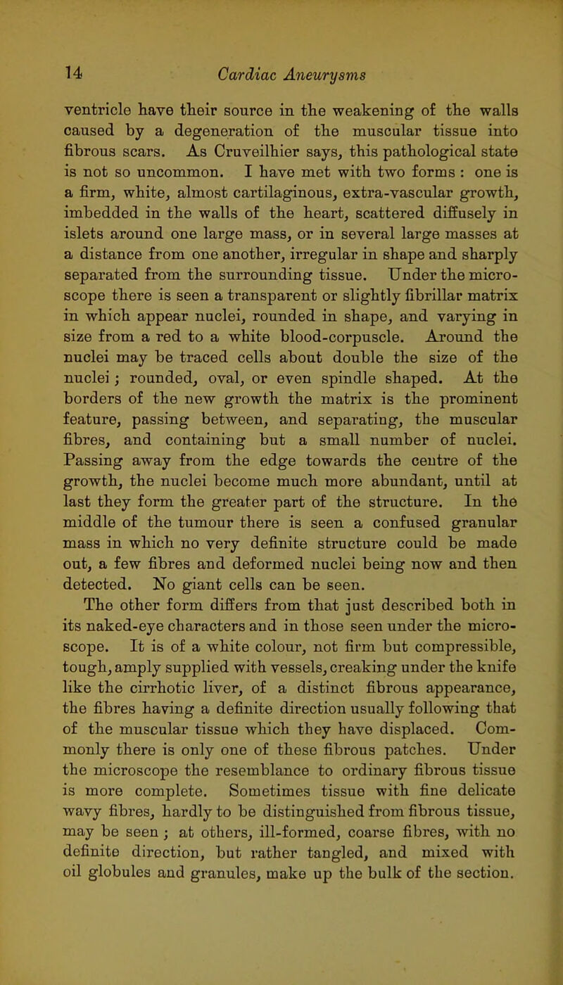 ventricle have their source in the weakening of the walls caused by a degeneration of the muscular tissue into fibrous scars. As Cruveilhier says, this pathological state is not so uncommon. I have met with two forms : one is a firm, white, almost cartilaginous, extra-vascular growth, imbedded in the walls of the heart, scattered diffusely in islets around one large mass, or in several large masses at a distance from one another, irregular in shape and sharply separated from the surrounding tissue. Under the micro- scope there is seen a transparent or slightly fibrillar matrix in which appear nuclei, rounded in shape, and varying in size from a red to a white blood-corpuscle. Aroujid the nuclei may be traced cells about double the size of the nuclei; rounded, oval, or even spindle shaped. At the borders of the new growth the matrix is the prominent feature, passing between, and separating, the muscular fibres, and containing but a small number of nuclei. Passing away from the edge towards the centre of the growth, the nuclei become much more abundant, until at last they form the greater part of the structure. In the middle of the tumour there is seen a confused granular mass in which no very definite structure could be made out, a few fibres and deformed nuclei being now and then detected. No giant cells can be seen. The other form differs from that just described both in its naked-eye characters and in those seen under the micro- scope. It is of a white colour, not firm but compressible, tough, amply supplied with vessels, creaking under the knife like the cirrhotic liver, of a distinct fibrous appearance, the fibres having a definite direction usually following that of the muscular tissue which they have displaced. Com- monly there is only one of these fibrous patches. Under the microscope the resemblance to ordinary fibrous tissue is more complete. Sometimes tissue with fine delicate wavy fibres, hardly to be distinguished from fibrous tissue, may be seen ; at others, ill-formed, coarse fibres, with no definite direction, but rather tangled, and mixed with oil globules and granules, make up the bulk of the section.
