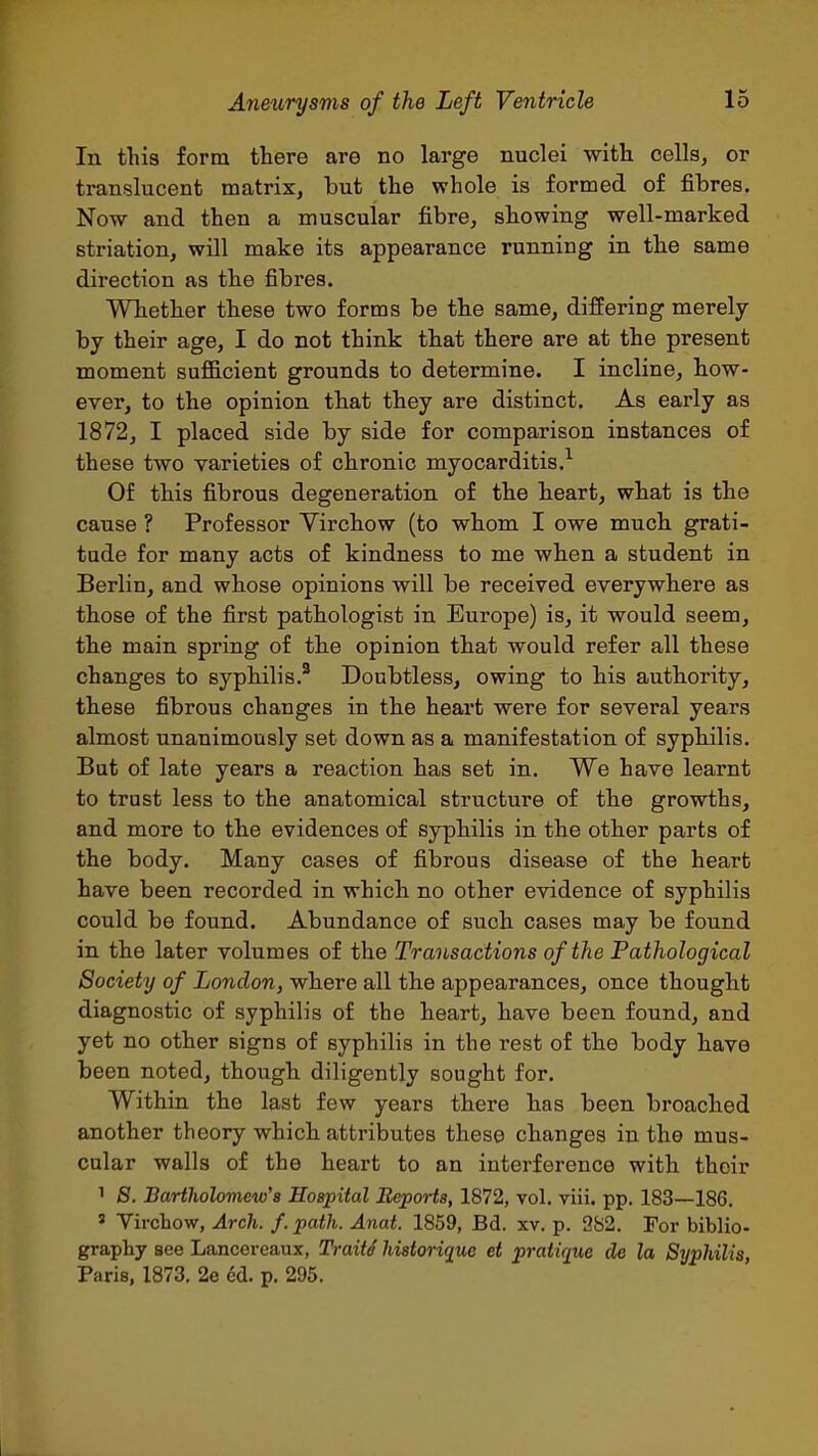 In this form there are no large nuclei with cells, or translucent matrix, but the whole is formed of fibres. Now and then a muscular fibre, showing well-marked striation, will make its appearance running in the same direction as the fibres. Whether these two forms be the same, differing merely by their age, I do not think that there are at the present moment sufficient grounds to determine. I incline, how- ever, to the opinion that they are distinct. As early as 1872, I placed side by side for comparison instances of these two varieties of chronic myocarditis.^ Of this fibrous degeneration of the heart, what is the cause ? Professor Yirchow (to whom I owe much grati- tude for many acts of kindness to me when a student in Berlin, and whose opinions will be received everywhere as those of the first pathologist in Europe) is, it would seem, the main spring of the opinion that would refer all these changes to syphilis.' Doubtless, owing to his authority, these fibrous changes in the heart were for several years almost unanimously set down as a manifestation of syphilis. But of late years a reaction has set in. We have learnt to trust less to the anatomical structure of the growths, and more to the evidences of syphilis in the other parts of the body. Many cases of fibrous disease of the heart have been recorded in which no other evidence of syphilis could be found. Abundance of such cases may be found in the later volumes of the Transactions of the Pathological Society of London, where all the appearances, once thought diagnostic of syphilis of the heart, have been found, and yet no other signs of syphilis in the rest of the body have been noted, though diligently sought for. Within the last few years there has been broached another theory which attributes these changes in the mus- cular walls of the heart to an interference with their 1 8. Bartholomew's Hospital Reports, 1872, vol. viii. pp. 183—186. ' Vircbow, Arch. f. path. Anat. 1859, Bd. xv. p. 982. For biblio- graphy see Lancereaux, Traits historique et pratique de la Syphilis, Paris, 1873. 2e cd. p. 295.