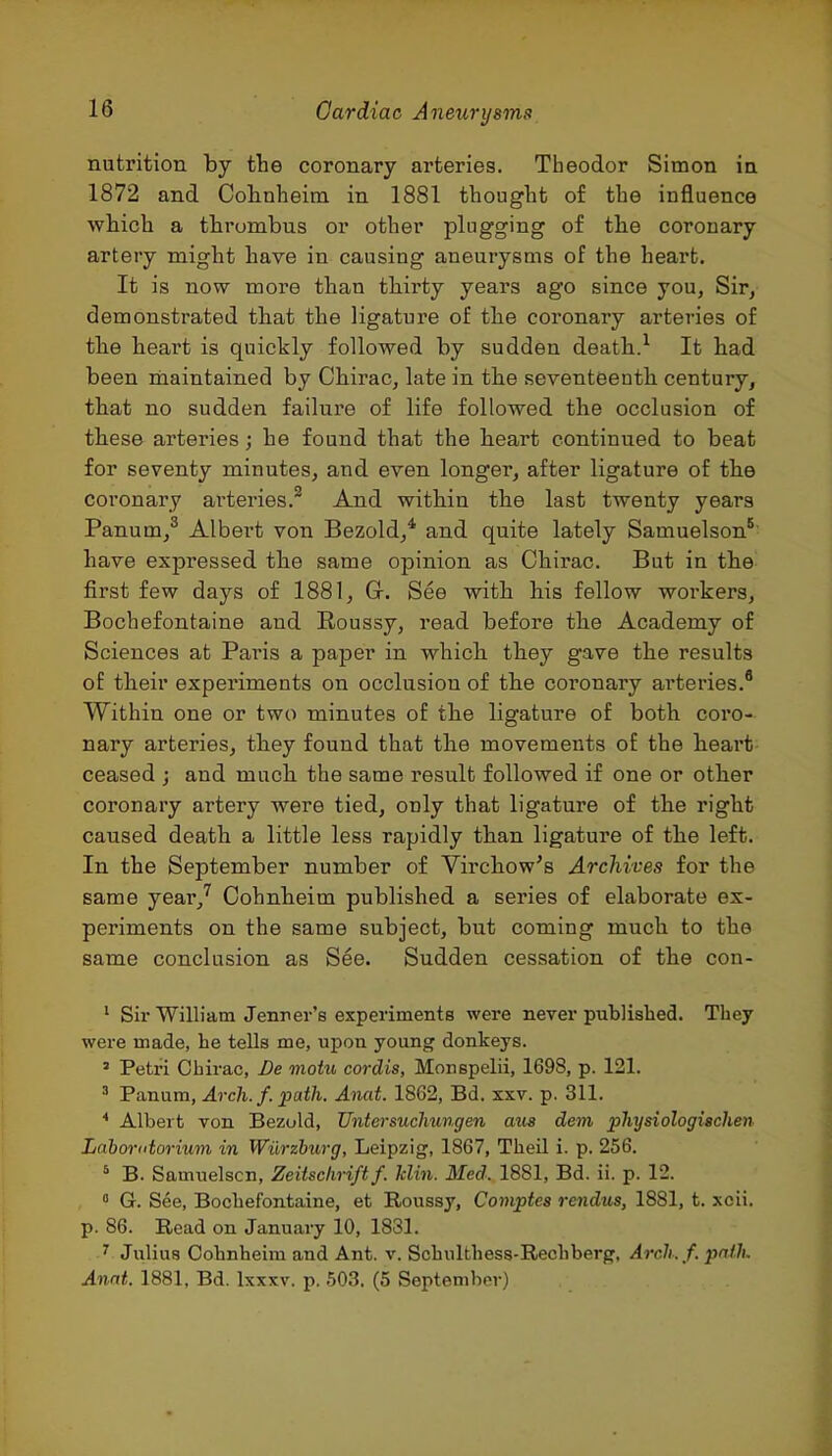 nutrition by the coronary arteries. Theodor Simon in 1872 and Colinheirn in 1881 thought of the influence which a thrombus or other plugging of the coronary artery might have in causing aneurysms of the heart. It is now more than thirty years ago since you, Sir^ demonstrated that the ligature of the coronary arteries of the heart is quickly followed by sudden death.^ It had been niaintained by Chirac, late in the seventeenth century, that no sudden failure of life followed the occlusion of these arteries; he found that the lieart continued to beat for seventy minutes, and even longer, after ligature of the coronary arteries. And within the last twenty years Panum,^ Albert von Bezold,* and quite lately Samuelson*' have expressed the same opinion as Chirac. But in the first few days of 1881, G-. See with Ms fellow workers, Bochefontaine and Roussy, read before the Academy of Sciences at Paris a paper in which, they gave the results of their experiments on occlusion of the coronary arteries.® Within one or two minutes of the ligature of both coro- nary arteries, th.ey found that the movements of the Heart ceased ; and much the same result followed if one or other coronary artery were tied, only that ligature of the right caused death a little less rapidly than ligature of the left. In the September number of Virchow's Archives for the same year,'^ Cohnheim published a series of elaborate ex- periments on the same subject, but coming much to the same conclusion as See. Sudden cessation of the cou- ' Sir Wilh'am Jenrer's experiments were never published. They were made, he tells me, upon young donkeys. ' Petri Chirac, De moiu cordis, Monspelii, 1698, p. 121. ' Panum, Arch. f. path. Anat. 1862, Bd. xxv. p. 311. * Albert von Bezuld, Untersuchungen mis dem physiologischen Lahorutorium in Wiirzhurg, Leipzig, 1867, Theil i. p. 256. ' B. Samuelscn, Zeitschriftf. klin. Med. 1881, Bd. ii. p. 12. » G. See, Bochefontaine, et Roussy, Compies rendus, 1881, t. xcii. p. 86. Read on January 10, 1831. ^ Julius Cohnheim and Ant. v. Schulthess-Rechberg, Arch.f. path, Anni. 1881, Bd. Ixxxv. p. 503. (5 September)