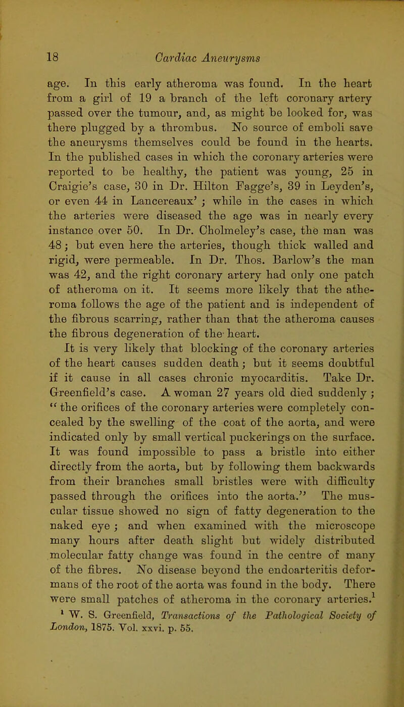 age. In this early atheroma was found. In the heart from a girl of 19 a branch of the left coronary artery passed over the tumour, and, as might be looked for, was there plugged by a thrombus. No source of emboli save the aneurysms themselves could be found in the hearts. In the published cases in which the coronary arteries were reported to be healthy, the patient was young, 25 in Craigie's case, 30 in Dr. Hilton Fagge's, 39 in Leyden's, or even 44 in Lancereaux' ; while in the cases in which the arteries were diseased the age was in nearly every instance over 50. In Dr. Cholmeley's case, the man was 48; but even here the arteries, though thick walled and rigid, were permeable. In Dr. Thos. Barlow's the man was 42, and the right coronary artery had only one patch of atheroma on it. It seems more likely that the athe- roma follows the age of the patient and is independent of the fibrous scarring, rather than that the atheroma causes the fibrous degeneration of the- heart. It is very likely that blocking of the coronary arteries of the heart causes sudden death; but it seems doubtful if it cause in all cases chronic myocarditis. Take Dr. Greenfield's case. A woman 27 years old died suddenly ; the orifices of the coronary arteries were completely con- cealed by the swelling of the coat of the aorta, and were indicated only by small vertical puckerings on the surface. It was found impossible to pass a bristle into either directly from the aorta, but by following them backwards from their branches small bristles were with difficulty passed through the orifices into the aorta. The mus- cular tissue showed no sign of fatty degeneration to the naked eye; and when examined with the microscope many hours after death slight but widely distributed molecular fatty change was found in the centre of many of the fibres. No disease beyond the endoarteritis defor- mans of the root of the aorta was found in the body. There were small patches of atheroma in the coronary arteries.^ ' W. S. Greenfield, Transactions of the Pathological Society of London, 1875. Vol. xxvi, p. 55.