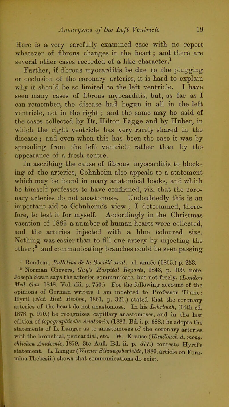 Here is a very carefully examined case with no report whatever of fibi'ous changes in the heart; and there are several other cases recorded of a like character.^ Further, if fibrous myocarditis be due to the plugging or occlusion of the coronary arteries, it is hard to explain why it should be so limited to the left ventricle. I have seen many cases of fibrous myocarditis, but, as far as I can remember, the disease had begun in all in the left ventricle, not in the right ; and the same may be said of the cases collected by Dr. Hilton Fagge and by Huber, in which the right ventricle has very rarely shared in the disease ; and even when this has been the case it was by spreading from the left ventricle rather than by the appearance of a fresh centre. In ascribing the cause of fibrous myocarditis to block- ing of the arteries, Cohnheim also appeals to a statement which may be found in many anatomical books, and which he himself professes to have confirmed, viz. that the coro- nary arteries do not anastomose. Undoubtedly this is an important aid to Cohnheim's view ; I determined, there- fore, to test it for myself. Accordingly in the Christmas vacation of 1882 a number of human hearts were collected, and the arteries injected with a blue coloured size. Nothing was easier than to fill one artery by injecting the other and communicating branches could be seen passing ' Rondeau, Bulletins de la Society anat. xl. annee (1865.) p. 253. ' Norman Chevers, Gtti/'s Hospital Reports, 1843, p. 109. note. Joseph Swan says the arteries communicate, but not freely. (London Med. Gaz. 1848. Yol. xlii. p. 750.) For the following account of the opinions of German writers I am indebted to Professor Tbane: Hyrtl {Nat. Hist. Beview, 1861. p. 321.) stated that the coronary arteries of the heart do not anastomose. In his Lehrhuch, (14th ed. 1878. p. 970.) he recognizes capillary anastomoses, and in the last edition of topographische Anatomic, (1882. Bd. i. p. 688.) he adopts the statements of L. Langer as to anastomoses of the coronary arteries with the bronchial, pericardial, etc. W. Krause (Handbuch d. mens- chlichen Anatomic, 1879. 3te Aufi. Bd. ii. p. 577.) contests Hyrtl's statement. L. Langer {Wiener Sitzungsbcrichie, 1880. article on Fora- mina Thebesii.) shows that communications do exist.