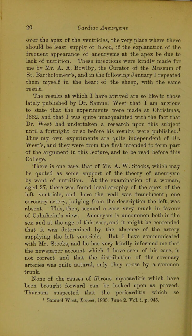 over the apex of the ventricles, the very place where there should be least supply of blood, if the explanation of the frequent appearance of aneurysms at the apex be due to lack of nutrition. These injections were kindly made for me by Mr. A. A. Bowlby, the Curator of the Museum of St. Bartholomew's, and in the following January I repeated them myself in the heart of the sheep, with the same result. The results at which I have arrived are so like to those lately published by Dr. Samuel West that I am anxious to state that the experiments were made at Christmas, 1882. and that I was quite unacquainted with the fact that Dr. West had undertaken a research upon this subject until a fortnight or so before his results were published.^ Thus my own experiments are quite independent of Dr. West's, and they were from the first intended to form part of the argument in this lecture, and to be read before this College. There is one case, that of Mr. A. W. Stocks, which may be quoted as some support of the theory of aneurysm by want of nutrition. At the examination of a woman, aged 27, there was found local atrophy of the apex of the left ventricle, and here the wall was translucent; one coronary artery, judging from the description the left, was absent. This, then, seemed a case very much in favour of Cohnheim's view. Aneurysm is uncommon both in the sex and at the age of this case, and it might be contended that it was determined by the absence of the artery- supply ing the left ventricle. But I have communicated with Mr. Stocks, and he has very kindly informed me that the newspaper account which I have seen of his case, is not correct and that the distribution of the coronary arteries was quite natural, only they arose by a common trunk. None o£ the causes of fibrous myocarditis which have been brought forward can be looked upon as proved. Thurnam suspected that the pericarditis which so ' Samuel West, Lancet, 1883. June 2. Yol. i. p. 945.