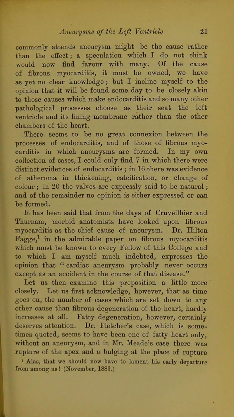 commonly attends aneurysm might be the cause rather than the effect; a speculation which I do not think would now find favour with many. Of the cause of fibrous myocarditis, it must be owned, we have as yet no clear knowledge; but I incline myself to the opinion that it will be found some day to be closely akin to those causes which make endocarditis and so many other pathological processes choose as their seat the left ventricle and its lining membrane rather than the other chambers of the heart. There seems to be no great connexion between the processes of endocarditis, and of those of fibrous myo- carditis in which aneurysms are formed. In my own collection of cases, I could only find 7 in which there were distinct evidences of endocarditis; in 16 there was evidence of atheroma in thickening, calcification, or change of colour; in 20 the valves are expressly said to be natural; and of the remainder no opinion is either expressed or can be formed. It has been said that from the days of Cruveilhier and Thurnam, morbid anatomists have looked upon fibrous myocarditis as the chief cause of aneurysm. Dr. Hilton Fagge,^ in the admirable paper on fibrous myocarditis which must be known to every Fellow of this College and to which I am myself much indebted, expresses the opinion that  cardiac aneurysm probably never occurs except as an accident in the course of that disease. Let us then examine this proposition a little more closely. Let us first acknowledge, however, that as time goes on, the number of cases which are set down to any other cause than fibrous degeneration of the heart, hardly increases at all. Fatty degeneration, however, certainly deserves attention. Dr. Fletcher's case, which is some- times quoted, seems to have been one of fatty heart only, without an aneurysm, and in Mr. Meade's case there was rupture of the apex and a bulging at the place of rupture ' Alas, that we should now bave to lament his early departui'e from among us! (November, 1883.) Ill