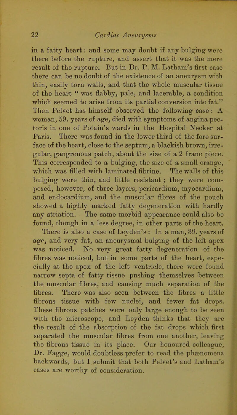 in a fatty heart: and some may doubt if any bulging were tbere before the rupture, and assert that it was the mere result of the rupture. But in Dr. P. M. Latham's first case there can be no doubt of the existence of an aneurysm with thin, easily torn walls, and that the whole muscular tissue of the heart was flabby, pale, and lacerable, a condition which seemed to arise fi'om its partial conversion into fat. Then Pelvet has himself observed the following case : A woman, 59. years of age, died with symptoms of angina pec- toris in one of Potain's wards in the Hospital Necker at Paris. There was found in the lower third of the fore sur- face of the heart, close to the septum, a blackish brown, irre- gular, gangrenous patch, about the size of a 2 franc piece. This corresponded to a bulging, the size of a small orange, which was filled with laminated fibrine. The walls of this bulging were thin, and little resistant; they were com- posed, however, of three layers, pei-icardium, myocardium, and endocardium, and the muscular fibres of the pouch showed a highly marked fatty degeneration with hardly any striation. The same morbid appearance could also be found, though in a less degree, in other parts of the heart. There is also a case of Ley den's : In a man, 39. years of age, and very fat, an aneurysmal bulging of the left apex was noticed. No very great fatty degeneration of the fibres was noticed, but in some parts of the heart, espe- cially at the apex of the left ventricle, there were found narrow septa of fatty tissue pushing themselves between the muscular fibres, and causing much separation of the fibres. There was also seen between the fibres a little fibrous tissue with few nuclei, and fewer fat drops. These fibrous patches were only large enough to be seen with the microscope, and Leyden thinks that they are the result of the absorption of the fat drops which first separated the muscular fibres from one another, leaving the fibrous tissue in its place. Our honoured colleague. Dr. Pagge, would doubtless prefer to read the phaBnomena backwards, but I submit that both Pelvet's and Latham's cases are worthy of consideration.