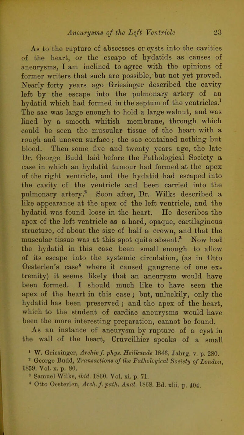 As to the rupture of abscesses or cysts into the cavities of tlie heart, or the escape of hydatids as causes of aneurysms, I am inclined to agree with the opinions of former writers that such are possible, but not yet proved. Nearly forty years ago Griesinger described the cavity left by the escape into the pulmonary artery of an hydatid which had formed in the septum of the ventricles.^ The sac was large enough to hold a large walnut, and was lined by a smooth whitish membrane, through which could be seen, the muscular tissue of the heart with a rough and uneven surface; the sac contained nothing but blood. Then some five and twenty years ago, the late Dr. G-eorge Budd laid before the Pathological Society a case in which an hydatid tumour had formed at the apex of the right ventricle, and the hydatid had escaped into the cavity of the ventricle and been carried into the pulmonary artery.* Soon after, Dr. Wilks described a like appearance at the apex of the left venti'icle, and the hydatid was found loose in the heart. He describes the apex of the left ventricle as a hard, opaque, cartilaginous structure, of about the size of half a crown, and that the muscular tissue was at this spot quite absent.' Now had the hydatid in this case been small enough to allow of its escape into the systemic circulation, (as in Otto Oesterlen's case* where it caused gangrene of one ex- tremity) it seems likely that an aneurysm would have been formed. I should much like to have seen, the apex of the heart in this case; but, unluckily, only the hydatid has been preserved ; and the apex of the heart, which to the student of cardiac aneurysms would have been the more interesting preparation, cannot be found. As an instance of aneurysm by rupture of a cyst in the wall of the heart, Cruveilhier speaks of a small ' W. Griesinger, ArcMvf. phys. Heilkunde 1846. Jahrg. v. p. 280.  George Budd, Transactions of the Pathological Society of London, 1859. Vol. X. p. 80. ^ Samuel Wilks, ibid. 1860. Vol. xi. p. 71. Otto Oosterlon, Arch. f. path. Anat. 1868. Bd. xlii. p. iOi.