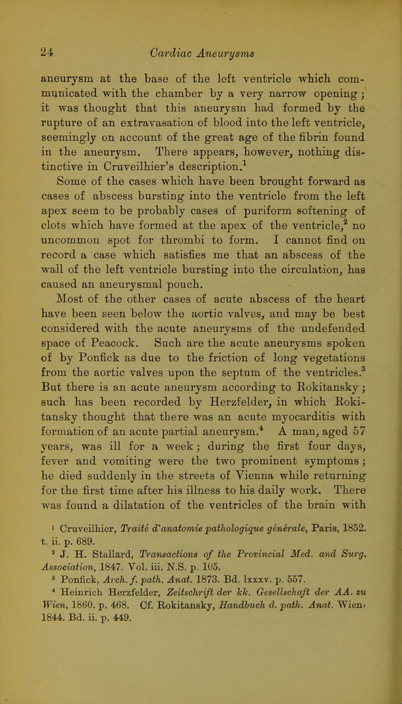 aneurysm at tlie base of tlie left ventricle which com- municated with the chamber by a very narrow opening; it was thought that this aneurysm had formed by the rupture of an extravasation of blood into the left ventricle, seemingly on account of the great age of the fibrin found in the aneurysm. There appears, however, nothing dis- tinctive in Cruveilhier's description.^ Some of the cases which have been brought forward as cases of abscess bursting into the ventricle from the left apex seem to be probably cases of puriform softening of clots which have formed at the apex of the ventricle,^ no uncommon spot for thrombi to form. I cannot find on record a case which satisfies me that an abscess of the wall of the left ventricle bursting into the circulation, has caused an aneurysmal pouch. Most of the other cases of acute abscess of the heart have been seen below the aortic valves, and may be best considered with the acute aneurysms of the undefended space of Peacock. Such are the acute aneurysms spoken of by Ponfick as due to the friction of long vegetations from the aortic valves upon the septum of the ventricles.* But there is an acute aneurysm according to Rokitansky; such has been recorded by Herzfelder, in which Roki- tansky thought that there was an acute myocarditis with formation of an acute partial aneurysm.* A man, aged 57 years, was ill for a week; during the first four days, fever and vomiting were the two prominent symptoms; he died suddenly in the streets of Vienna while returning for the first time after his illness to his daily work. There was found a dilatation of the ventricles of the brain with 1 Cruveilhier, Traite d'anatomie pathologique generale, Paris, 1852. t. ii. p. 689. ' J. H. Stallard, Transactions of the Provincial Med. and Stirg. Association, 1847. Vol. iii. N.S. p. 105. 3 Ponfick, Arch. f. path. Anat. 1873. Bd. Ixxxv. p. 557. * Heinrich Herzfelder, Zeitschrift der Ick. Geselhchaft der AA. zu Wien, 1860. p. 468. Of. Rokitansky, Handbuch d. path. Anat. Wien> 1844. Bd. ii. p. 449.