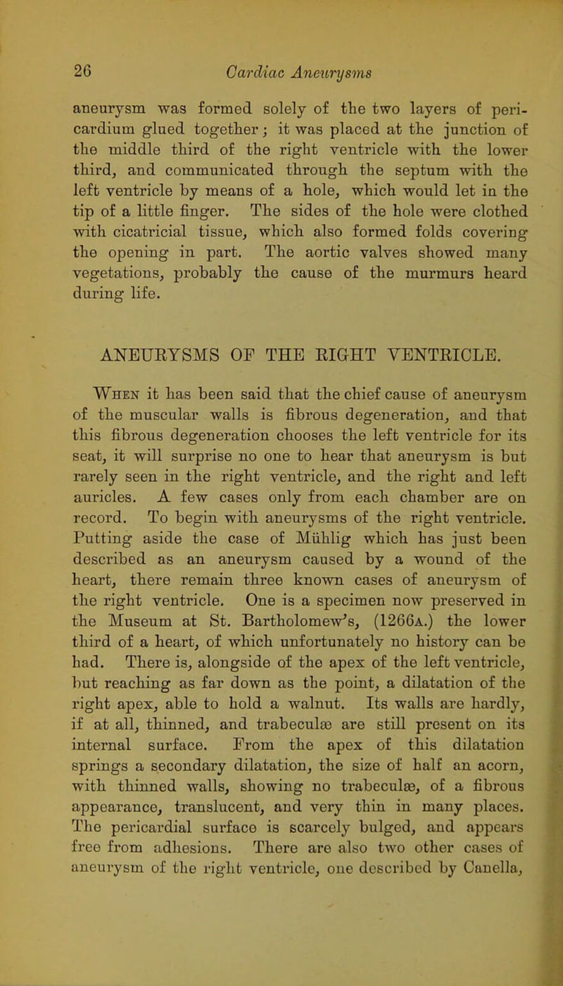 aneurysm was formed solely of the two layers of peri- cardium glued together; it was placed at the junction of the middle third of the right ventricle with the lower third, and communicated through the septum with the left ventricle by means of a hole, which would let in the tip of a little finger. The sides of the hole were clothed with cicatricial tissue, which also formed folds covering the opening in part. The aortic valves showed many vegetations, probably the cause of the murmurs heard during life. ANEUEYSMS OF THE RIGHT YENTEICLE. When it has been said that the chief cause of aneurysm of the muscular walls is fibrous degeneration, and that this fibrous degeneration chooses the left ventricle for its seat, it will surprise no one to hear that aneurysm is but rarely seen in the right ventricle, and the right and left auricles. A few cases only from each chamber are on record. To begin with aneurysms of the right ventricle. Putting aside the case of Miihlig which has just been described as an aneurysm caused by a wound of the heart, there remain three known cases of aneurysm of the right ventricle. One is a specimen now preserved in the Museum at St. Bartholomew's, (1266a.) the lower third of a heart, of which unfortunately no history can be had. There is, alongside of the apex of the left ventricle, but reaching as far down as the point, a dilatation of the right apex, able to hold a walnut. Its walls are hardly, if at all, thinned, and trabeculse are still present on its internal surface. From the apex of this dilatation springs a secondary dilatation, the size of half an acorn, with thinned walls, showing no trabeculas, of a fibrous appearance, translucent, and very thin in many places. The pericardial sui'face is scarcely bulged, and appears free from adhesions. There are also two other cases of aneurysm of the right ventricle, one described by Cauella,