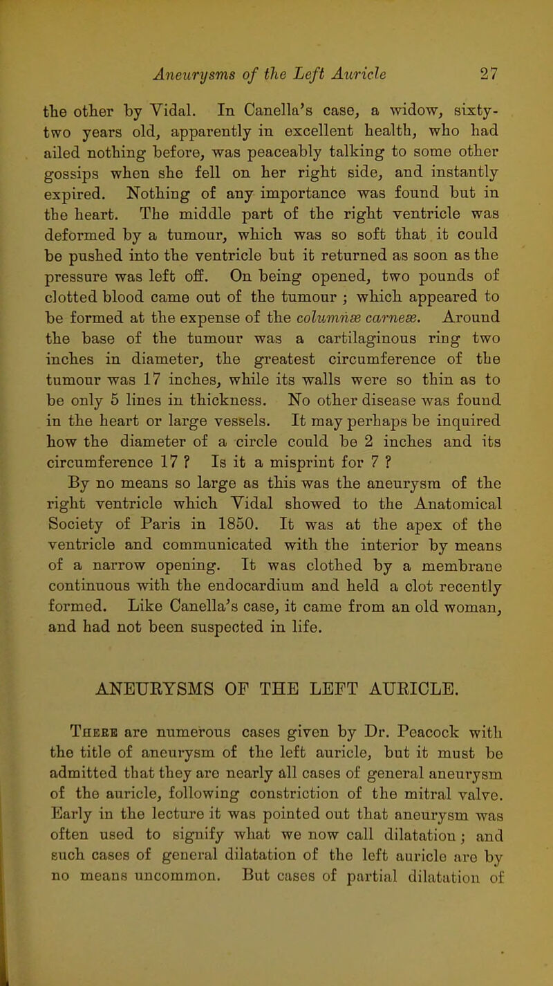 the otter by Vidal. In Canella's case, a widow, sixty- two years old, apparently in excellent health, who had ailed nothing before, was peaceably talking to some other gossips when she fell on her right side, and instantly expired. Nothing of any importance was found but in the heart. The middle part of the right ventricle was deformed by a tumour, which was so soft that it could be pushed into the ventricle but it returned as soon as the pressure was left off. On being opened, two pounds of clotted blood came out of the tumour ; which appeared to be formed at the expense of the columnse carnese. Around the base of the tumour was a cartilaginous ring two inches in diameter, the greatest circumference of the tumour was 17 inches, while its walls were so thin as to be only 5 lines in thickness. No other disease was found in the heart or large vessels. It may perhaps be inquired how the diameter of a circle could be 2 inches and its circumference 17 ? Is it a misprint for 7 ? By no means so large as this was the aneurysm of the right ventricle which Vidal showed to the Anatomical Society of Paris in 1850. It was at the apex of the ventricle and communicated with the interior by means of a narrow opening. It was clothed by a membrane continuous with the endocardium and held a clot recently formed. Like Canella's case, it came from an old woman, and had not been suspected in life. ANEUEYSMS OF THE LEFT AURICLE. Theee are numerous cases given by Dr. Peacock with the title of aneurysm of the left auricle, but it must be admitted that they are nearly all cases of general aneurysm of the auricle, following constriction of the mitral valve. Early in the lecture it was pointed out that aneurysm was often used to signify what we now call dilatation; and such cases of general dilatation of the left auricle are by no means uncommon. But cases of partial dihitation of