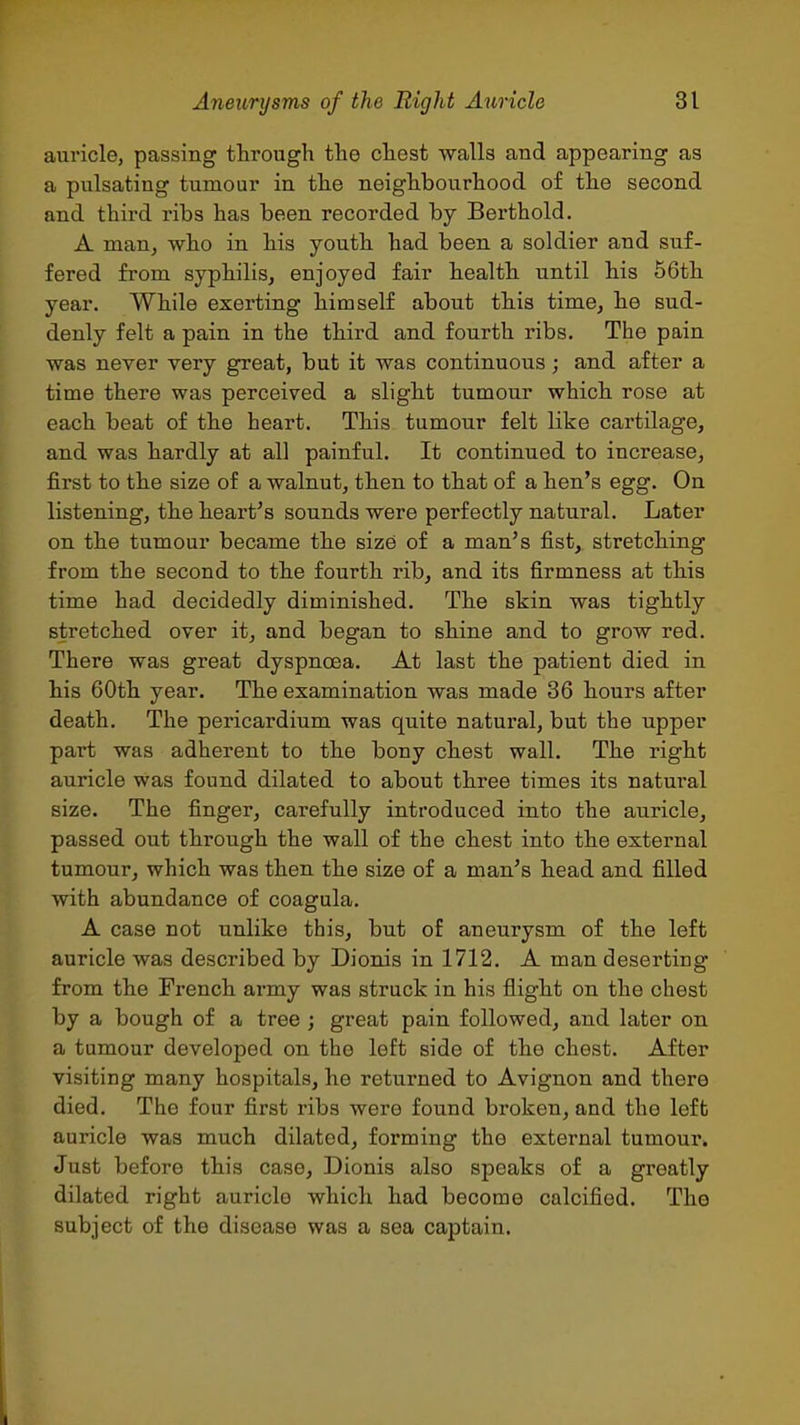 auricle, passing through the chest walls and appearing as a pulsating tumour in the neighbourhood of the second and third ribs has been recorded by Berth old. A man, who in his youth had been a soldier and suf- fered from syphiliSj enjoyed fair health until his 56th year. While exerting himself about this time, he sud- denly felt a pain in the third and fourth ribs. The pain was never very great, but it was continuous; and after a time there was perceived a slight tumour which rose at each beat of the heart. This tumour felt like cartilage, and was hardly at all painful. It continued to increase, first to the size of a walnut, then to that of a hen's egg. On listening, the heart's sounds were perfectly natural. Later on the tumour became the size of a man's fist,, stretching from the second to the fourth rib, and its firmness at this time had decidedly diminished. The skin was tightly stretched over it, and began to shine and to grow red. There was great dyspnoea. At last the patient died in his 60th year. The examination was made 36 hours after death. The pericardium was quite natural, but the upper part was adherent to the bony chest wall. The right auricle was found dilated to about three times its natural size. The finger, carefully introduced into the auricle, passed out through the wall of the chest into the external tumour, which was then the size of a man's head and filled with abundance of coagula. A case not unlike this, but of aneurysm of the left auricle was described by Dionis in 1712. A man deserting from the French army was struck in his flight on the chest by a bough of a tree ; great pain followed, and later on a tumour developed on the left side of the chest. After visiting many hospitals, he returned to Avignon and there died. The four first I'ibs were found broken, and the left auricle was much dilated, forming the external tumour. Just before this case, Dionis also speaks of a greatly dilated right auricle which had become calcified. The subject of the disease was a sea captain. I