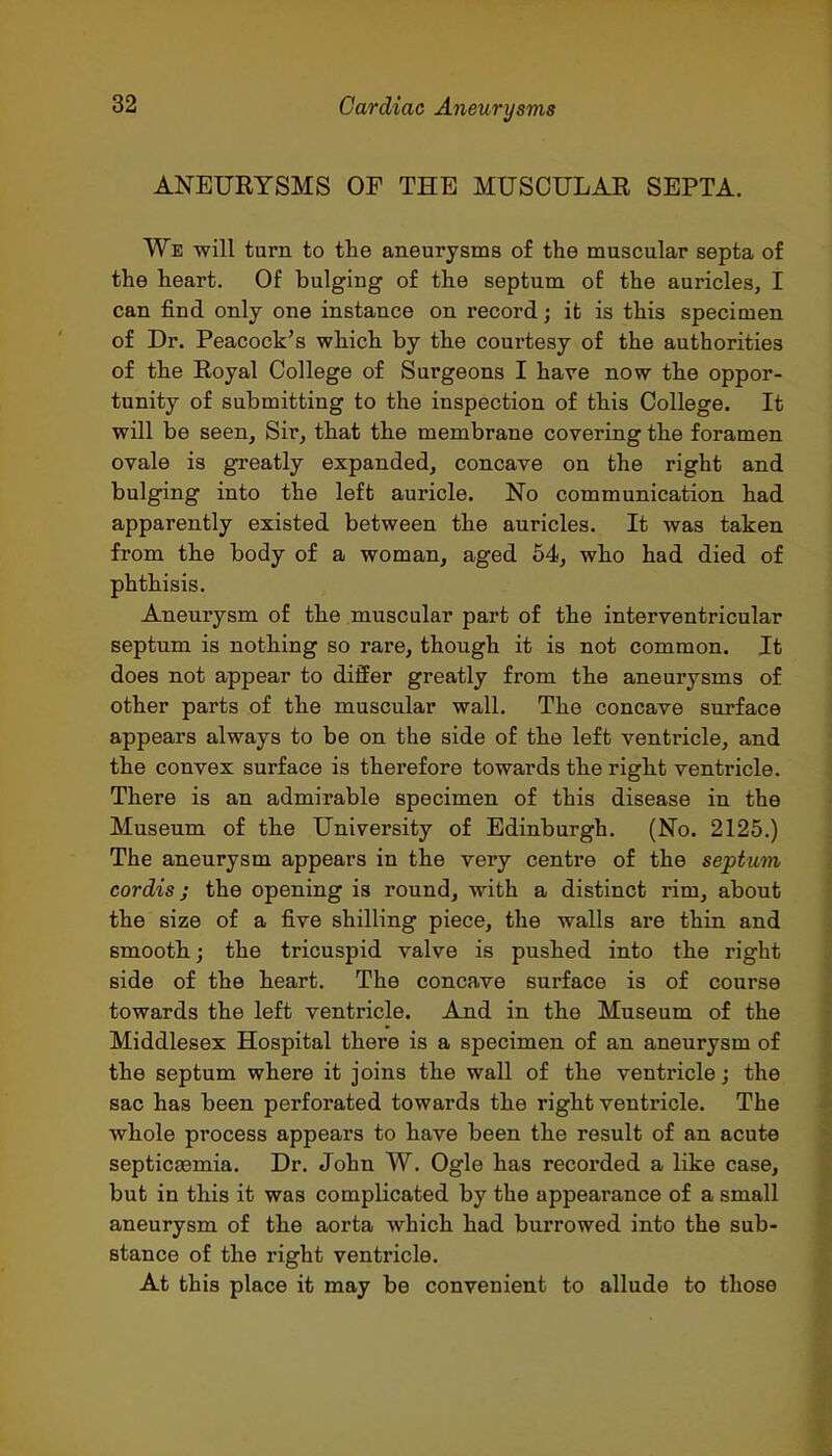 ANEURYSMS OF THE MUSCULAE SEPTA. We will turn to the aneurysms of the muscular septa of the heart. Of bulging of the septum of the auricles, I can find only one instance on record; it is this specimen of Dr. Peacock's which by the courtesy of the authorities of the Royal College of Surgeons I have now the oppor- tunity of submitting to the inspection of this College. It will be seen. Sir, that the membrane covering the foramen ovale is greatly expanded, concave on the right and bulging into the left auricle. No communication had apparently existed between the auricles. It was taken from the body of a woman, aged 54, who had died of phthisis. Aneurysm of the muscular part of the interventricular septum is nothing so rare, though it is not common. It does not appear to differ greatly from the aneurysms of other parts of the muscular wall. The concave surface appears always to be on the side of the left ventricle, and the convex surface is therefore towards the right ventricle. There is an admirable specimen of this disease in the Museum of the University of Edinburgh. (No. 2125.) The aneurysm appears in the very centre of the septum cordis J the opening is round, with a distinct rim, about the size of a five shilling piece, the walls are thin and smooth; the tricuspid valve is pushed into the right side of the heart. The concave surface is of course towards the left ventricle. And in the Museum of the Middlesex Hospital there is a specimen of an aneurysm of the septum where it joins the wall of the ventricle; the sac has been perforated towards the right ventricle. The whole process appears to have been the result of an acute septicaemia. Dr. John W. Ogle has recorded a like case, but in this it was complicated by the appearance of a small aneurysm of the aorta which had burrowed into the sub- stance of the right ventricle. At this place it may be convenient to allude to those