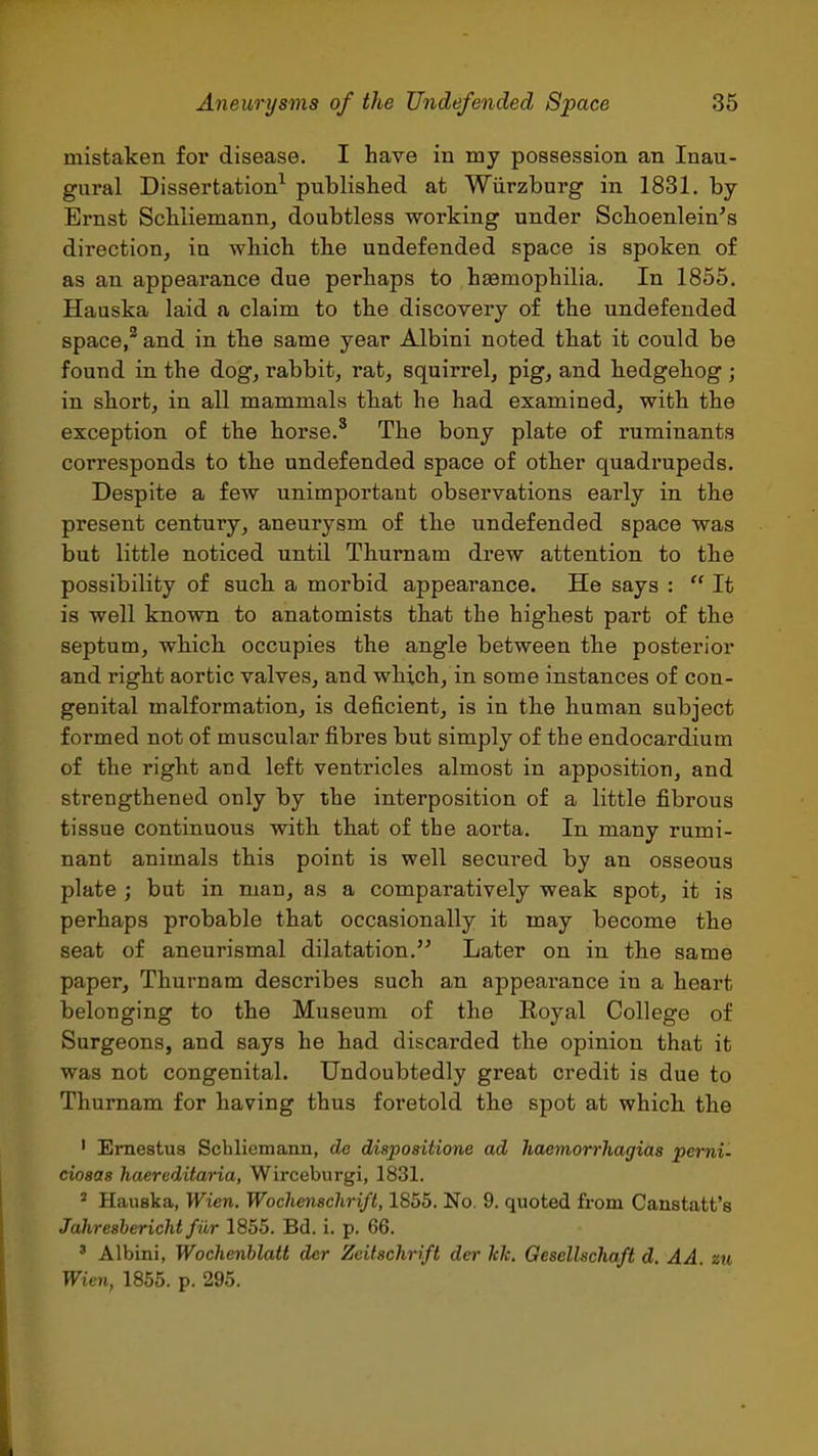 mistaken for disease. I have in my possession an Inau- gural Dissertation^ published at Wiirzburg in 1831. by Ernst Scbliemann, doubtless working under Scboenlein's direction, in wbicb the undefended space is spoken of as an appearance due perhaps to haemophilia. In 1855. Hauska laid a claim to the discovery of the undefended space/ and in the same year Albini noted that it could be found in the dog, rabbit, rat, squirrel, pig, and hedgehog ; in short, in all mammals that he had examined, with the exception of the horse.' The bony plate of ruminants corresponds to the undefended space of other quadrupeds. Despite a few unimportant observations early in the present century, aneurysm of the undefended space was but little noticed until Thurnam drew attention to the possibility of such a morbid appearance. He says :  It is well known to anatomists that the highest part of the septum, which occupies the angle between the posterior and right aortic valves, and which, in some instances of con- genital malformation, is deficient, is in the human subject formed not of muscular fibres but simply of the endocardium of the right and left ventricles almost in apposition, and strengthened only by the interposition of a little fibrous tissue continuous with that of the aorta. In many rumi- nant animals this point is well secured by an osseous plate ; but in man, as a comparatively weak spot, it is perhaps probable that occasionally it may become the seat of aneurismal dilatation. Later on in the same paper, Thurnam describes such an appearance in a heart belonging to the Museum of the Eoyal College of Surgeons, and says he had discarded the opinion that it was not congenital. Undoubtedly great credit is due to Thurnam for having thus foretold the spot at which the ' Ernestua Schliemann, de dispositione ad haemorrhagias pemi- ciosas haereditaria, Wirceburgi, 1831. ^ Hauska, Wien. Wochmschrift, 1855. No. 9. quoted from Canstatt's Jahresbericht fiir 1855. Bd. i. p. 66. ' Albini, Wochenblait der Zeitschrift der kk. Gescllschaft d. AA. zu Wien, 1855. p. 295.