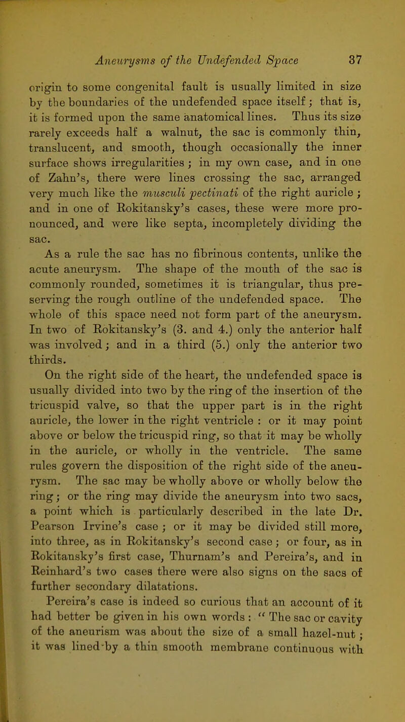 origin to some congenital fault is usually limited in size by the boundaries of the undefended space itself ; that is, it is formed upon the same anatomical lines. Thus its size rarely exceeds half a walnut, the sac is commonly thin, translucent, and smooth, though occasionally the inner surface shows irregularities; in my own case, and in one of Zahn's, there were lines crossing the sac, arranged very much like the miisculi pectinati of the right auricle; and in one of Rokitansky's cases, these were more pro- nounced, and were like septa, incompletely dividing the sac. As a rule the sac has no fibrinous contents, unlike the acute aneurysm. The shape of the mouth of the sac is commonly rounded, sometimes it is triangular, thus pre- serving the rough outline of the undefended space. The whole of this space need not form part of the aneurysm. In two of Rokitansky's (3. and 4.) only the anterior half was involved; and in a third (5.) only the anterior two thirds. On the right side of the heart, the undefended space is usually divided into two by the ring of the insertion of the tricuspid valve, so that the upper part is in the right auricle, the lower in the right ventricle : or it may point above or below the tricuspid ring, so that it may be wholly in the auricle, or wholly in the ventricle. The same rules govern the disposition of the right side of the aneu- rysm. The sac may be wholly above or wholly below the ring; or the ring may divide the aneurysm into two sacs, a point which is particularly described in the late Dr. Pearson Irvine's case ; or it may be divided still more, into three, as in Rokitansky's second case; or four, as in Rokitansky's first case, Thurnam's and Pereira's, and in Reinhard's two cases there were also signs on the sacs of further secondary dilatations. Pereira's case is indeed so curious that an account of it had better be given in his own words :  The sac or cavity of the aneurism was about the size of a small hazel-nut; it was lined by a thin smooth membrane continuous with