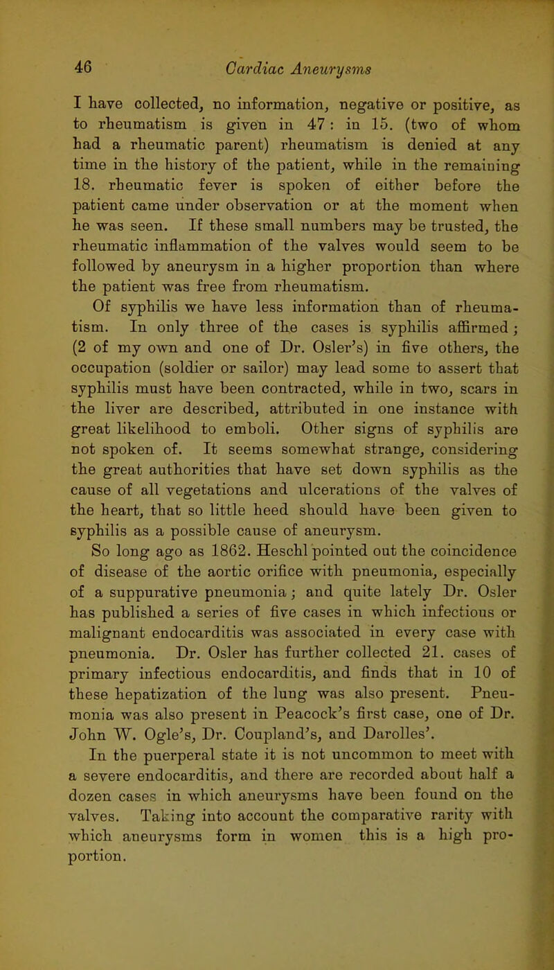 I liave collected, no information, negative or positive, as to rheumatism is given in 47: in 15. (two of whom had a rheumatic parent) rheumatism is denied at any time in the history of the patient, while in the remaining 18. rheumatic fever is spoken of either before the patient came under observation or at the moment when he was seen. If these small numbers may be trusted, the rbeumatic inflammation of the valves would seem to be followed by aneurysm in a higher proportion than where the patient was free from rheumatism. Of syphilis we have less information than of rheuma- tism. In only three oE the cases is syphilis affirmed ; (2 of my own and one of Dr. Osier's) in five others, the occupation (soldier or sailor) may lead some to assert that syphilis must have been contracted, while in two, scars in the liver are described, attributed in one instance with great likelihood to emboli. Other signs of syphilis are not spoken of. It seems somewhat strange, considering the great authorities that have set down syphilis as the cause of all vegetations and ulcerations of the valves of the heart, that so little heed should have been given to syphilis as a possible cause of aneurysm. So long ago as 1862. Heschl pointed out the coincidence of disease of the aortic orifice with pneumonia, especially of a suppurative pneumonia; and quite lately Dr. Osier has published a series of five cases in which infectious or malignant endocarditis was associated in every case with pneumonia. Dr. Osier has further collected 21. cases of primary infectious endocarditis, and finds that in 10 of these hepatization of the lung was also present. Pneu- monia was also present in Peacock's first case, one of Dr. John W. Ogle's, Dr. Coupland's, and Darolles'. In the puerperal state it is not uncommon to meet with a severe endocarditis, and there are recorded about half a dozen cases in which aneurysms have been found on the valves. Taking into account the comparative rarity with which aneurysms form in women this is a high pro- portion.