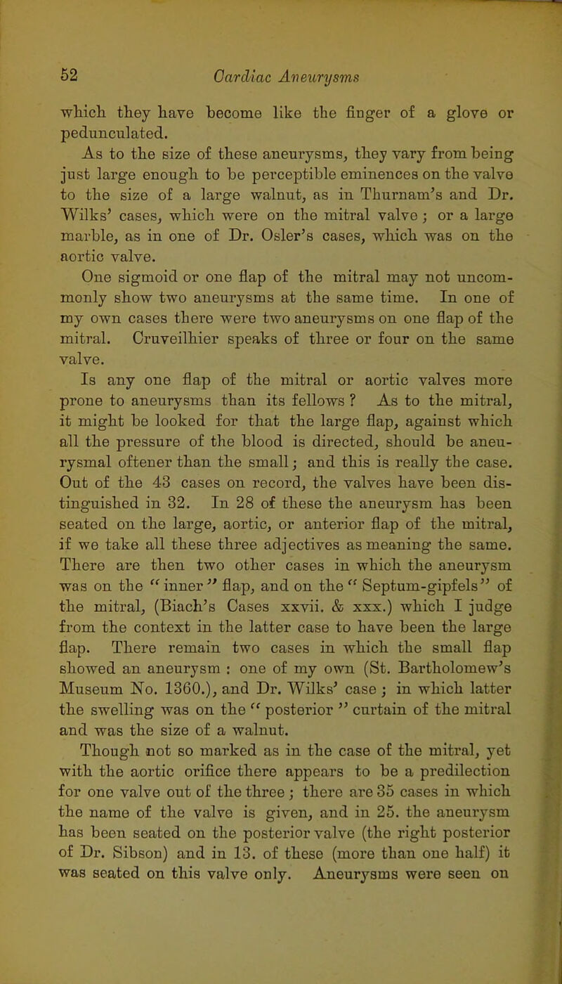 whicli they have become like the finger of a glove or pedunculated. As to the size of these aneurysms, they vary from being just large enough to be perceptible eminences on the valve to the size of a large walnut, as in Thurnam's and Dr. Wilks' cases, which were on the mitral valve; or a large marble, as in one of Dr. Osier's cases, which was on the aortic valve. One sigmoid or one flap of the mitral may not uncom- monly show two aneurysms at the same time. In one of my own cases there were two aneurysms on one flap of the mitral. Cruveilhier speaks of three or four on the same valve. Is any one flap of the mitral or aortic valves more prone to aneurysms than its fellows ? As to the mitral, it might be looked for that the large flap, against which all the pressure of the blood is directed, should be aneu- rysmal oftener than the small; and this is really the case. Out of the 43 cases on record, the valves have been dis- tinguished in 32. In 28 of these the aneurysm has been seated on the large, aortic, or anterior flap of the mitral, if we take all these three adjectives as meaning the same. There are then two other cases in which the aneurysm was on the  inner  flap, and on the  Septum-gipfels of the mitral, (Biach's Cases xxvii. & xxx.) which I judge from the context in the latter case to have been the large flap. There remain two cases in which the small flap showed an aneurysm : one of my own (St. Bartholomew's Museum No, 1360.), and Dr. Wilks' case ; in which latter the swelling was on the  posterior  curtain of the mitral and was the size of a walnut. Though not so marked as in the case of the mitral, yet with the aortic orifice there appears to be a predilection for one valve out of the three ; there are 35 cases in which the name of the valve is given, and in 25. the aneurysm has been seated on the posterior valve (the right posterior of Dr. Sibson) and in 13. of these (more than one half) it was seated on this valve only. Aneurysms were seen on