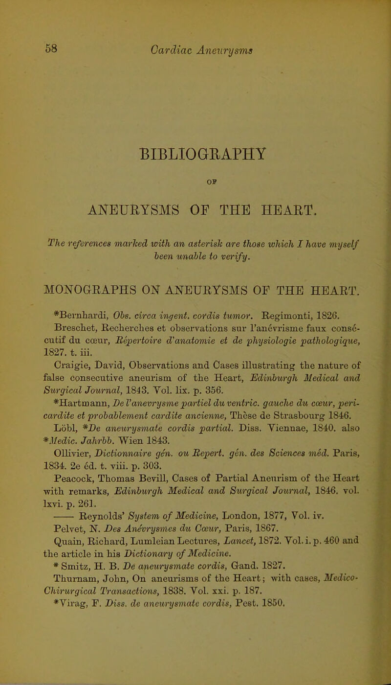 BIBLIOGRAPHY OP ANEURYSMS OF THE HEART. The references marlced with am, asterisk a/re those which I have myself been wnable to verify. MONOGRAPHS ON ANEURYSMS OF THE HEART. *Beviilaar(ii, Obs. circa ingent. cordis tumor. Regimonti, 1826, Breschet, Rechercbes et observations sur ranevrisme faux conse- cutif du cceur, Repertoire d'anatomie et de physiologic pathologique, 1827. t. iii. Craigie, David, Obsei-vations and Cases illustrating tbe nature of false consecutive aneurism of tbe Heart, Edinburgh Medical and Surgical Journal, 1843. Yol. lis. p. 356. *Hartmann, De I'anevrysme partiel duventric. gauche du cceur, peri- cardite et frobablement cardite ancienne, Tbese de Strasbourg 1846. Lobl, *De aneurysmate cordis partial. Diss. Viennae, 1840. also *Medic. Jahrbb. Wien 1843. Ollivier, Dictionnaire gen. ou Repert, gen. des Sciences med. Paris, 1834. 2e ed. t. viii. p. 303. Peacock, Tbomas Bevill, Cases of Partial Aneurism of tbe Heart witb remai-ks, Edinbwrgh Medical and Surgical Journal, 1846. vol. Ixvi. p. 261. Reynolds' System of Medicine, London, 1877, Vol. iv. Pelvet, N. Des Ane'vrysmes du Cceur, Paris, 1867. Quain, Ricbard, Lumleian Lectures, Lancet, 1872. Vol. i. p. 460 and tbe article in bis Dictionary of Medicine. * Smitz, H. B. De apewysmate cordis, Gand. 1827. Tbumam, Jobn, On aneurisms of tbe Heart; witb cases, Medico- Chirurgical Transactions, 1838. Vol. xxi. p. 187. *Virag, F. Diss, de anem-ysmate cordis. Pest. 1850.