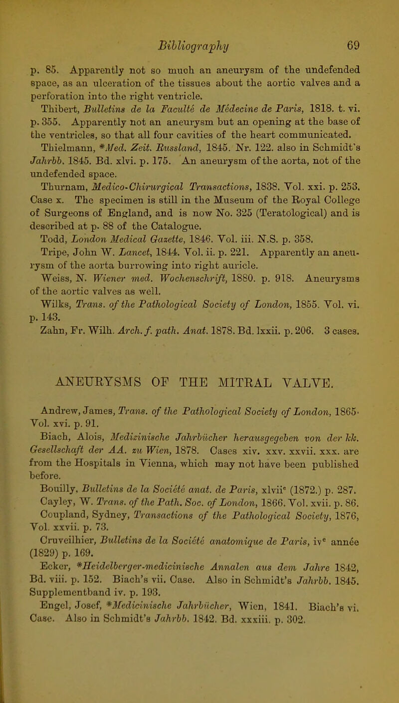 p. 85. Apparently not so much an aneurysm of the undefended space, as an ulceration of the tissues about the aortic valves and a perforation into the right ventricle, Thibei-t, Btilletina de la Faculte de Medecine de Paris, 1818. t. vi. p. 355. Apparently not an aneurysm but an opening at the base of the ventricles, so that all four cavities of the heart communicated. TLielmann, *Med. Zeit. Bussland, 1845. Nr. 122. also in Schmidt's Jahrbb. 1845. Bd. xlvi. p. 175. An aneurysm of the aorta, not of the undefended space. Thm'nam, Medico-Chirurgical Transactions, 1838. Vol. xxi. p. 253. Case X. The specimen is still in the Museum of the Royal College of Sui'geons of England, and is now No. 325 (Teratological) and is described at p. 88 of the Catalogue. Todd, London Medical Gazette, 1846. Yol. iii. N.S. p. 358. THpe, John W. Lancet, 1844. Vol. ii. p. 221. Apparently an aneu- rysm of the aorta buri'owing into right auricle. Weiss, N. Wiener med. Wochenschrift, 1880. p. 918. Aneui-ysms of the aortic valves as well. Wilks, T)-ans. of the Fathological Society of London, 1855. Vol. vi. p. 143. Zahn, Pr. Wilh. Arch. f. path. Anat. 1878. Bd. Ixxii. p. 206. 3 cases. ANEURYSMS OF THE MITRAL VALVE. Andrew, James, Tra?i8. of the Pathological Society of London, 1865- Vol. xvi. p. 91. Biach, Alois, Medizinische Jahrbiicher herausgegeben von der hh. Gesellschaft der AA. zu Wien, 1878. Cases xiv. xxv. xxvii. xxx. are from the Hospitals in Vienna, which may not have been published before. Bouilly, Bulletins de la Societe anat. de Paris, xlvii' (1872.) p. 287. Cayley, W. Trans, of the Path. Soc. of London, 1866. Vol. xvii. p. 86. Coupland, Sydney, Transactions of the Pathological Society, 1876, Vol. xxvii. p. 73. Cruveilhier, Bulletins de la Societe amatomique de Pans, iv annee (1829) p. 169. Ecker, *Heidelbergei'-medicini8chc Annalen aus dem Jahre 1842, Bd. viii. p. 152. Biach's vii. Case. Also in Schmidt's Jahrbb. 1845. Supplementband iv. p. 193. Engcl, Josef, *M'edicinische Jahrbiicher, Wien, 1841. Biach's vi. Case. Also in Schmidt's Jahrbb, 1842. Bd. xxxiii, p. 302.
