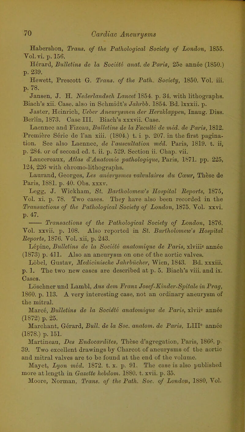 Haberahon, Trans, of the Pathological Society of London, 1855. Vol. vi. p. 156. Herard, JBuUetina de la Societe anat. de Paris, 25e annee (1850.) p. 239. Hewett, Prescott Q. Trans, of the Path. Society, 1850. Vol. iii. p. 78. Jansen, J. H. Nederlandech Lancet 1854. p. 3i. with lithographs. Biach's xii. Case, also in Schmidt's Jahrhh. 1854. Bd. Ixxxii. p. Jaster, Heinrich, Ueber Aneurysmen der HerzMappen, Inaug. Diss. Berlin, 1873. Case III. Biach's xxxvii. Case. Laennec and Fizeau, Bulletins de la Faculte de med. de Paris, 1812. Premiere Serie de Fan xiii. (1804.) t. i p. 207. in the first pagina- tion. See also Laennec, de I'auscultation mid. Paris, 1819. t. ii, p. 284. or of second ed. t. ii. p. 529. Section ii. Chap. vii. Lancereaux, Atlas d'Anatomie pathologique, Paris, 1S71. pp. 225, 124, 226 with chromo-lithographs. Laurand, Georges, Les anevrysmes valvulaires du Cceur, These de Paris, 1881. p. 40. Obs. xxxv. Legg, J. Wickham, St. Bartholomew's Hospital Reports, 1875, Vol. xi. p. 78. Two cases. They have also been recorded in the Transactions of the Pathological Society of London, 1875. Vol. xxvi. p. 47. Transactions of the Pathological Society of London, 1876. Vol. xxvii. p. 108. Also reported in St. Bartholomew's Sospital Reports, 1876. Vol. xii, p. 243. Lepine, Bulletins de la Societe anatomique de Paris, xlviiie annee (1873) p. 411. Also an aneurysm on one of the aortic valves. Lobel, Gustav, Medicinische Jahrbiicher, Wien, 1843. Bd. xxxiii. p. 1. The two new cases are described at p. 5. Biach's viii. and ix. Cases. Loschner und Lambl, Aus dem Franz Josef-Kinder-Spitale in Prag, 1860. p. 113. A very interesting case, not an ordinary aneurysm of the mitral. Marce, Bulletins de la Sociite anatomique de Paris, xlvii« annee (1872) p. 25. Marchant, Gerard, Bull, de la Soc. anatom. de Paris, LIII* anuce (1878.) p. 151. Martineau, Des Endocardites, These d'agregatiou, Paris, 1866. p. 39. Two excellent drawings by Charcot of aneurysms of the aortic and mitral valves are to be found at the end of the volume. Mayet, Lyon med. 1872. t. x. p. 91, The case is also published more at length in Gazette hebdom. 1880, t. xvii. p. 35. Moore, Norman, Trans, of the Path. Soc. of London, 1880, Vol.