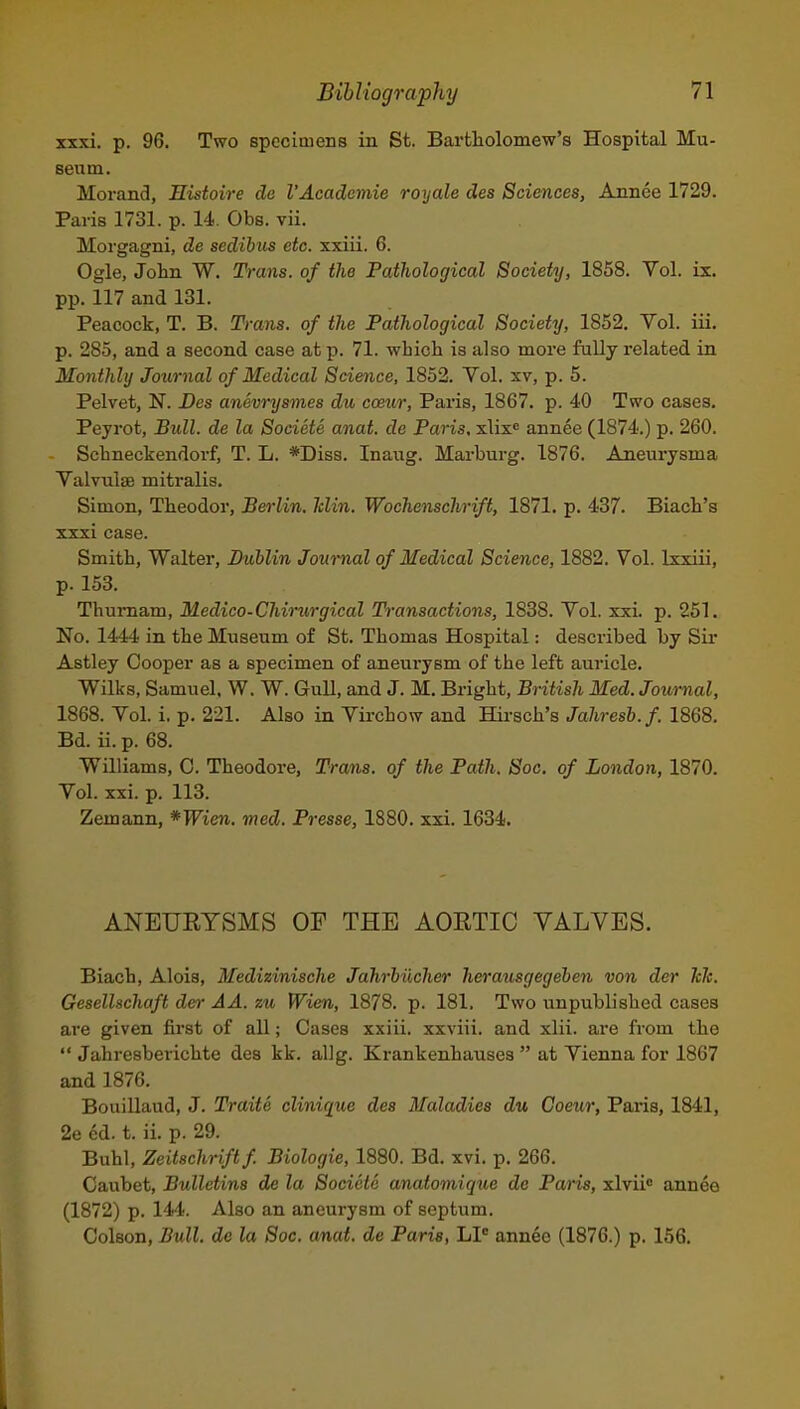 xxxi. p. 96. Two specimens in St. Bartliolomew's Hospital Mu- sentn. Morand, Histoire do VAcademie royale des Sciences, Annee 1729. Paris 1731. p. 14. Obs. vii. Morgagni, de sedihus etc. xxiii. 6. Ogle, Jolin W. Trans, of the Pathological Society, 1858. Vol. ix. pp. 117 and 131. Peacock, T. B. Trans, of the Pathological Society, 1852. Vol. iii. p. 285, and a second case at p. 71. whicb is also more fully related in Monthly Journal of Medical Science, 1852. Vol. xv, p. 5. Pelvet, N. Des anevrysmes du cceur, Paris, 1867. p. 40 Two cases, Peyrot, Bull, de la Societe anat. de Paris, xlix* annee (1874.) p. 260. Schneckendorf, T. L. *Diss. Inang. Marburg. 1876. Aneurysma Valvnlse mitralis. Simon, Theodor, Berlin, klin. Wochenschrift, 1871. p. 437. Biach's xxxi case. Smith, Walter, Dublin Journal of Medical Science, 1882. Vol. Ixxiii, p. 153. Thumam, Medico-Chimrgical Transactions, 1838. Vol. xxi. p. 251. No. 1444 in the Museum of St. Thomas Hospital: described by Sir Astley Cooj)er as a specimen of aneurysm of the left auricle. Wilks, Samuel, W. W. Gull, and J. M. Bright, British Med. Journal, 1868. Vol. i. p. 221. Also in Vii-chow and Hii-sch's Jahresb.f. 1868. Bd. ii. p. 68. Williams, 0. Theodoi'e, Trans, of the Path. Soc. of London, 1870. Vol. xxi. p. 113. Zemann, *Wien. med. Presse, 1880. xxi. 1634. ANEURYSMS OF THE AORTIC VALVES. Biach, Alois, Medizinische Jahrhiicher herausgegeben von der hh. Gesellschaft der AA. zu Wien, 1878. p. 181. Two unpublished cases are given first of all; Oases xxiii. xxviii. and xlii. are from the  Jahresberichte des kk. allg. Krankenhauses  at Vienna for 1867 and 1876. BouiUaud, J. Traite clinique des Maladies du Coeur, Paris, 1841, 2e ed. t. ii. p. 29. Buhl, Zeitschriftf Biologic, 1880. Bd. xvi. p. 266. Caubet, Bulletins de la Societe anatomique de Paris, xlvii annee (1872) p. 144. Also an aneurysm of septum. Oolson, Bull, de la Soc. anat. de Paris, LI* annee (1876.) p. 156. i