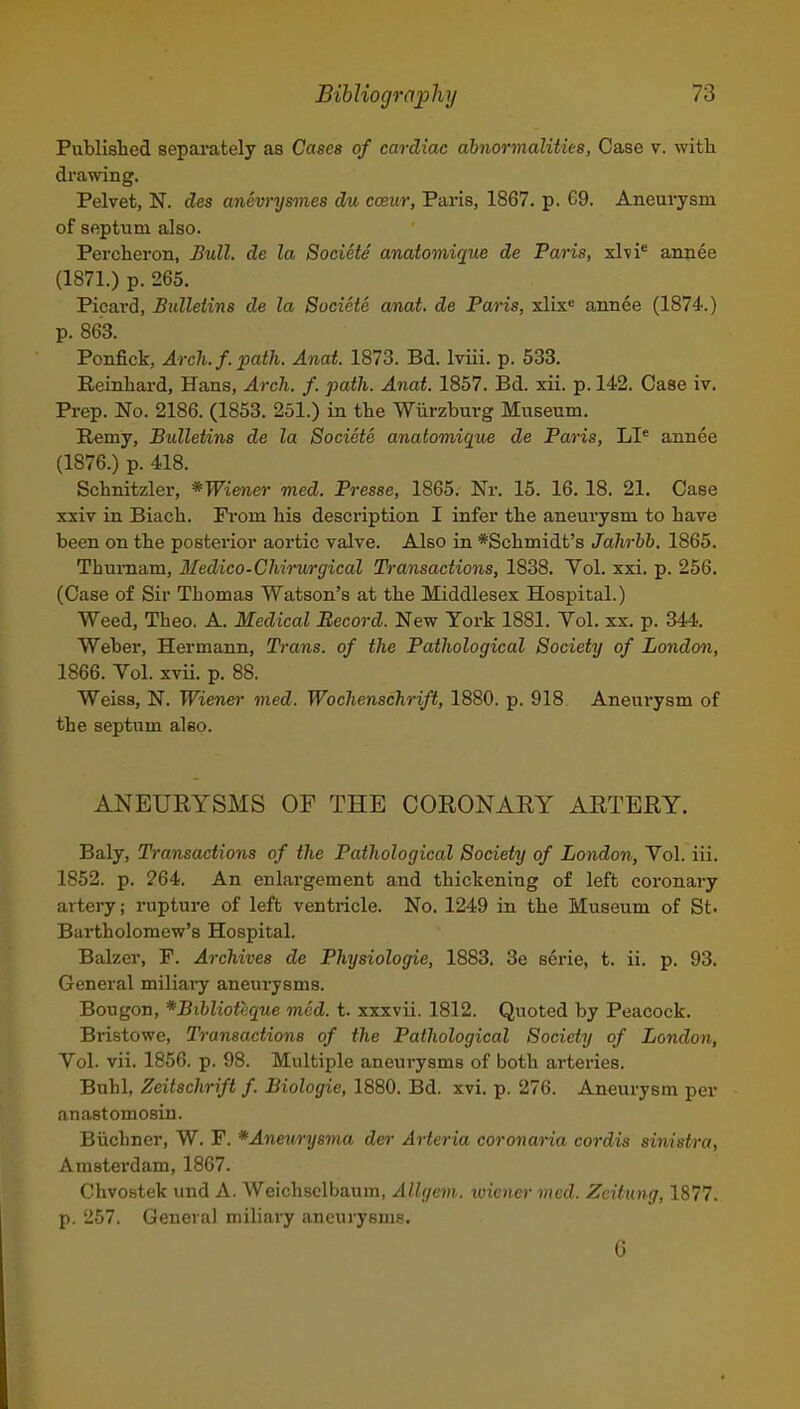 Published separately as Cases of cardiac abnormalities, Case v. with drawing. Pelvet, N. des anevrysmes du cceur, Paris, 1867. p. 69. Aneurysm of septum also. Percheron, £ull. de la Societe anatomique de Paris, xhi^ annee (1871.) p. 265. Picard, Bulletins de la Societe a/nat. de Paris, xlix« annee (1874.) p. 863. Ponfick, Arch. f. path. Anat. 1873. Bd. Iviii. p. 533. Reinhard, Hans, Arch. f. path. Anat. 1857. Bd. xii. p. 142. Case iv. Prep. No. 2186. (1853. 251.) in the Wiirzburg Museum. Remy, Bulletins de la Societe anatomique de Paris, LI^ annee (1876.) p. 418. Schnitzler, *Wiener med. Presse, 1865. Nr. 15. 16. 18. 21. Case xxiv in Biach. From his description I infer the aneurysm to have been on the posteinor aortic valve. Also in *Schmidt's Jahrbb. 1865. Thuraam, 3Iedico-Chirurgical Transactions, 1838. Vol. xxi. p. 256. (Case of Sir Thomas Watson's at the Middlesex Hospital.) Weed, Theo. A. Medical Record. New York 1881. Yol. xx. p. 344. Weber, Hermann, Trans, of the Pathological Society of London, 1866. Vol. xvii. p. 88. Weiss, N. Wiener med. Wochenschrift, 1880. p. 918 Aneui-ysm of the septum also. ANEUEYSMS OF THE CORONARY ARTERY. Baly, Transactions of the Pathological Society of London, Vol. iii. 1852. p. 264. An enlargement and thickening of left coi-onary arteiy; rupture of left ventricle. No. 1249 in the Museum of St. Bartholomew's Hospital. Balzer, F. Archives de Physiologic, 1883. 3e serie, t. ii. p. 93. General miliai-y aneurysms. Bougon, ^Bihlioteque mod. t. xxxvii. 1812. Quoted by Peacock. Bristowe, Transactions of the Pathological Society of London, Vol. vii. 1856. p. 98. Multiple aneurysms of both arteries. Buhl, Zeitschrift f. Biologic, 1880. Bd. xvi. p. 276. Aneurysm per anastomosin. Biichncr, W. F. *Aneury8ma der Arteria coronaiia cordis sinistra, Amstei'dam, 1867. Chvostek und A. Weichsclbaum, Allgem. wiener med. Zeitung, 1877. p. 257. General miliary aneurysms. 6