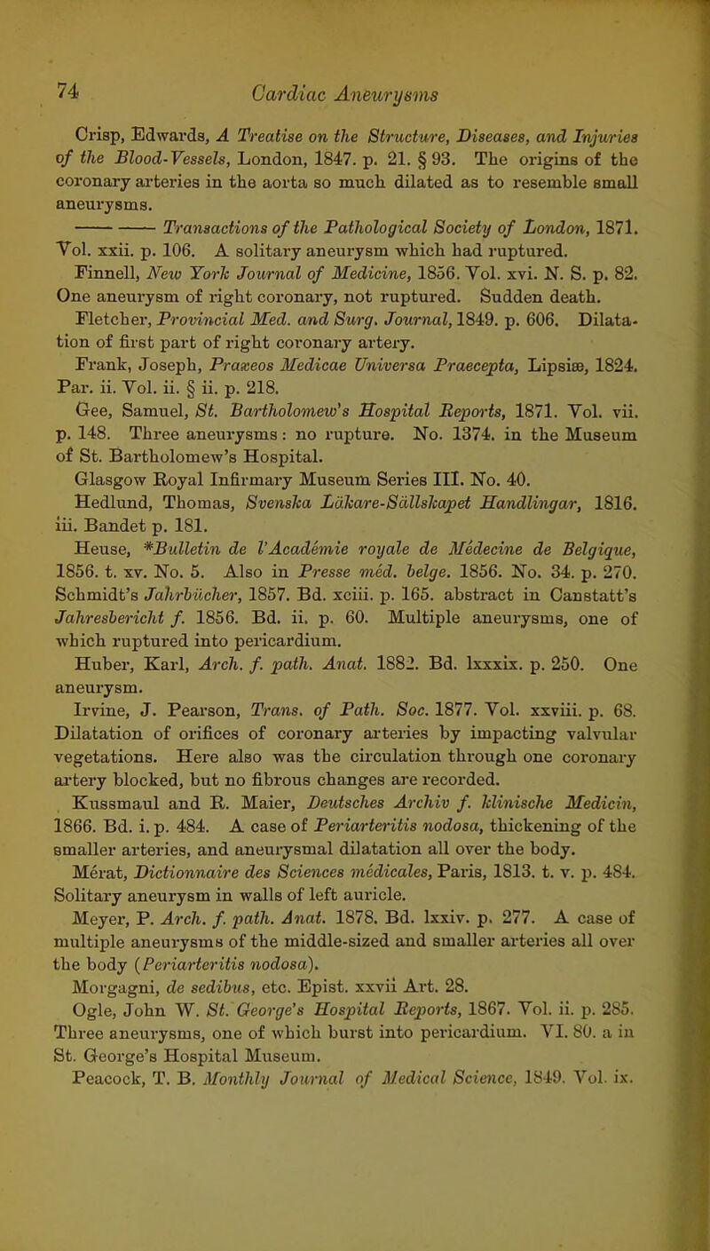 Crisp, Edwards, A Treatise on the Structure, Diseases, and Injuries of the Blood-Vessels, London, 1847. p. 21. §93. The origins of the coronary arteries in the aorta so much dilated as to resemble small aneurysms. Transactions of the Pathological Society of London, 1871. Vol. xxii. p. 106. A solitary aneurysm which had ruptured. Pinnell, New York Journal of Medicine, 1856. Vol. xvi. N. S. p. 82. One aneurysm of right coronary, not ruptured. Sudden death. Fletcher, Provincial Med. and Surg. Journal, 1849. p. 606. Dilata- tion of first part of right coronary artery. Frank, Joseph, Praxeos Medicae Universa Praecepta, Lipsise, 1824. Par. ii. Vol. ii. § ii. p. 218. Gee, Samuel, St. Bartholomew's Sospital Reports, 1871. Vol. vii. p. 148. Three aneurysms: no rupture. No. 1374. in the Museum of St. Bai'tholomew's Hospital. Glasgow Royal Infirmary Museum Series III. No. 40. Hedlund, Thomas, Svenska Lakare-Sallskapet Handlingar, 1816. iii. Bandet p. 181. Heuse, *Bulletin de I'Academie royale de Medecine de Belgique, 1856. t. XV. No. 5. Also in Presse med. beige. 1856. No. 34. p. 270. Schmidt's Jahrhiicher, 1857. Bd. xciu. p. 165. abstract in Canstatt's Jahresbericht f. 1856. Bd. ii. p. 60. Multiple aneurysms, one of which ruptured into pericardium. Huber, Karl, Arch. f. path. Anat. 1882. Bd. Ixxxix. p. 250. One aneurysm. Irvine, J. Pearson, Trans, of Path. Soc. 1877. Vol. xxviii. p. 68. Dilatation of orifices of coronary ai-teries by impacting valvular vegetations. Here also was the circulation through one coronary aa-tery blocked, but no fibrous changes are recorded. Kussmaul and R. Maier, Deutsches Archiv f. klinisclie Medicin, 1866. Bd. i. p. 484. A case of Periarteritis nodosa, thickening of the smaller arteries, and aneurysmal dilatation all over the body. Merat, Dictionnaire des Sciences medicates, Paris, 1813. t. v. p. 484. Solitary aneurysm in walls of left auricle. Meyer, P. Arch. f. path. Anat. 1878. Bd. Ixxiv. p. 277. A case of multiple aneurysms of the middle-sized and smaller arteries all over the body {Periarteritis nodosa). Morgagni, de sedibus, etc. Epist. xxvii Art. 28. Ogle, John W. St. George's Hospital Beports, 1867. Vol. ii. p. 285. Three aneurysms, one of which burst into pericardium. VI. 80. a in St. George's Hospital Museum. Peacock, T. B. Monthly Journal of Medical Science, 1849. Vol. ix.