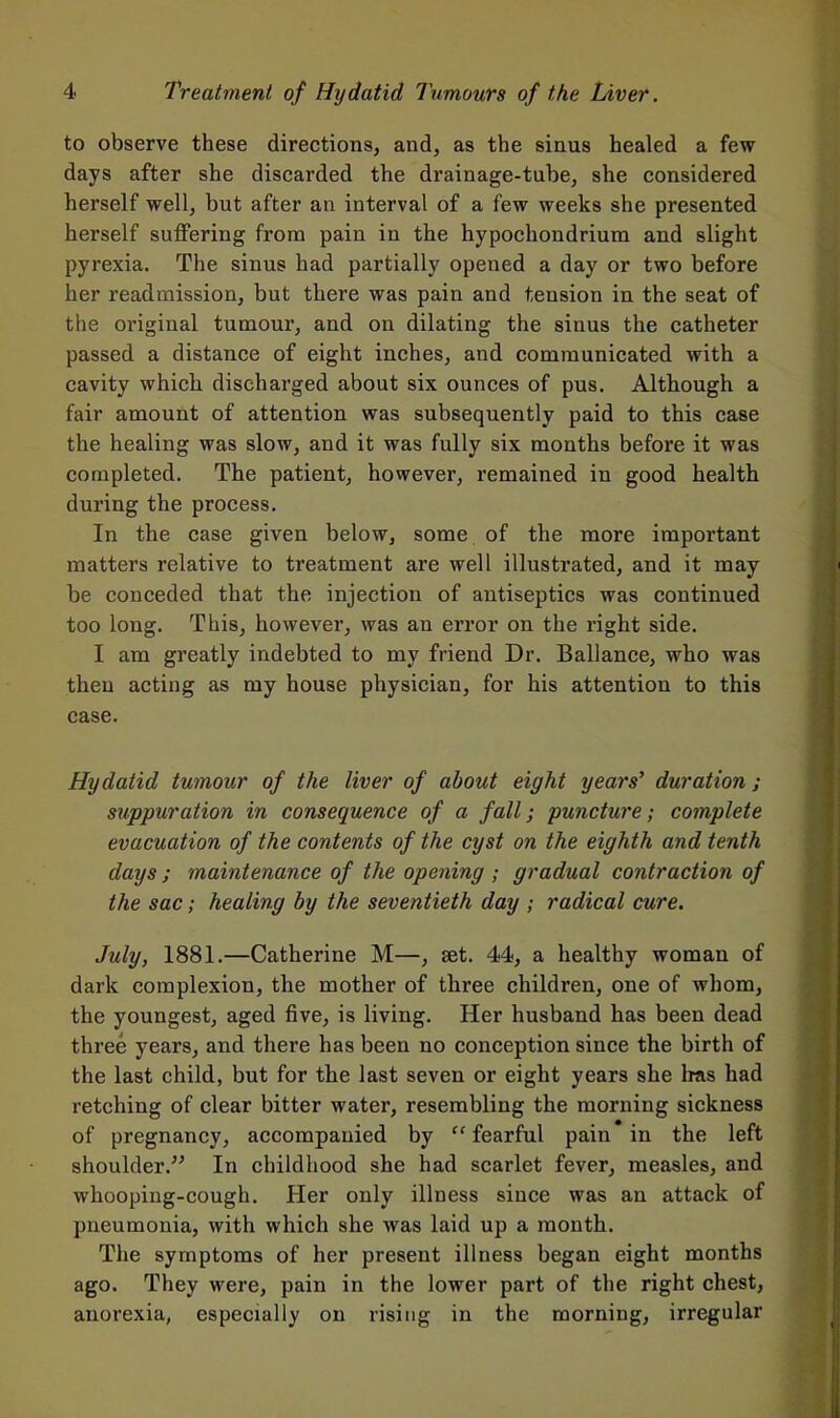 to observe these directions, and, as the sinus healed a few days after she discarded the drainage-tube, she considered herself well, but after an interval of a few weeks she presented herself suffering from pain in the hypochondrium and slight pyrexia. The sinus had partially opened a day or two before her readmission, but there was pain and tension in the seat of the original tumour, and on dilating the sinus the catheter passed a distance of eight inches, and communicated with a cavity which discharged about six ounces of pus. Although a fair amount of attention was subsequently paid to this case the healing was slow, and it was fully six months before it was completed. The patient, however, remained in good health during the process. In the case given below, some of the more important matters relative to treatment are well illustrated, and it may be conceded that the injection of antiseptics was continued too long. This, however, was an error on the right side. I am greatly indebted to my friend Dr. Ballance, who was theu acting as my house physician, for his attention to this case. Hydatid tumour of the liver of about eight years' duration; suppuration in consequence of a fall; puncture; complete evacuation of the contents of the cyst on the eighth and tenth days ; maintenance of the opening ; gradual contraction of the sac; healing by the seventieth day ; radical cure. July, 1881.—Catherine M—, set. 44, a healthy woman of dark complexion, the mother of three children, one of whom, the youngest, aged five, is living. Her husband has been dead three years, and there has been no conception since the birth of the last child, but for the last seven or eight years she Iras had retching of clear bitter water, resembling the morning sickness of pregnancy, accompanied by  fearful pain in the left shoulder. In childhood she had scarlet fever, measles, and whooping-cough. Her only illness since was an attack of pneumonia, with which she was laid up a month. The symptoms of her present illness began eight months ago. They were, pain in the lower part of the right chest, anorexia, especially on rising in the morning, irregular