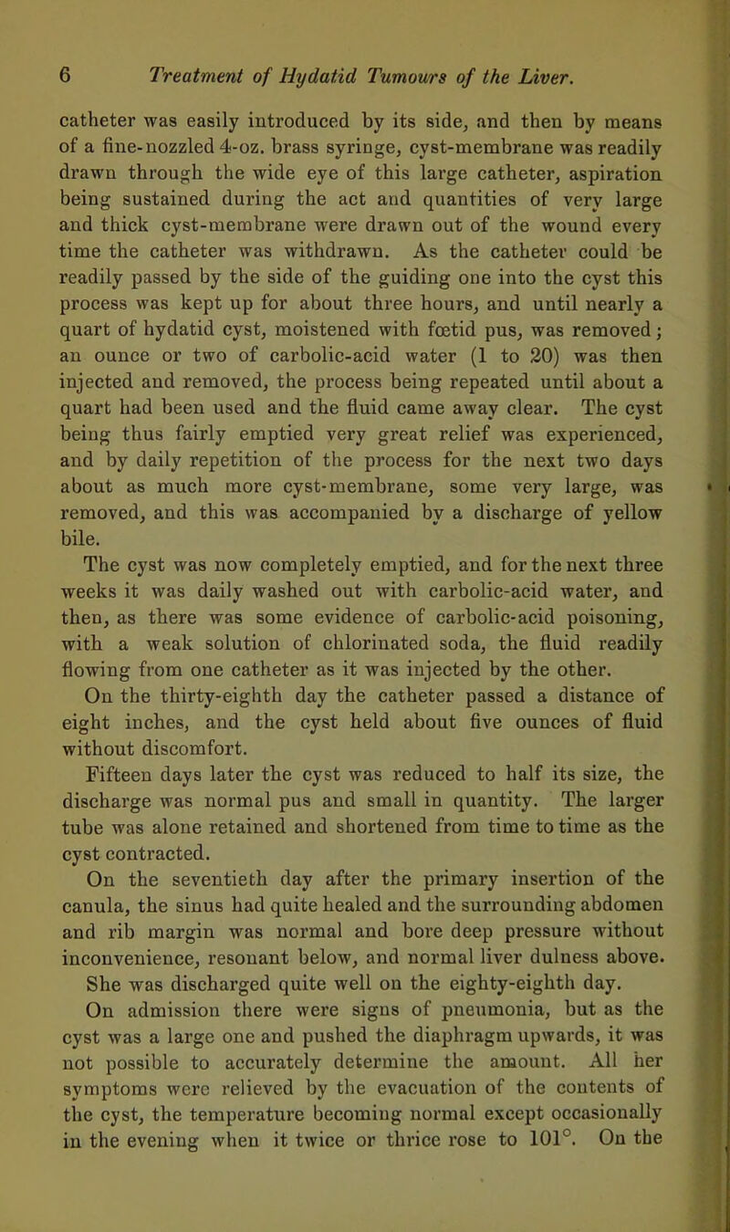 catheter was easily introduced by its side, and then by means of a fine-nozzled 4-oz. brass syringe, cyst-membrane was readily drawn through the wide eye of this large catheter, aspiration being sustained during the act and quantities of very large and thick cyst-membrane were drawn out of the wound every time the catheter was withdrawn. As the catheter could be readily passed by the side of the guiding one into the cyst this process was kept up for about three hours, and until nearly a quart of hydatid cyst, moistened with foetid pus, was removed; an ounce or two of carbolic-acid water (1 to 20) was then injected and removed, the process being repeated until about a quart had been used and the fluid came away clear. The cyst being thus fairly emptied very great relief was experienced, and by daily repetition of the process for the next two days about as much more cyst-membrane, some very large, was removed, and this was accompanied by a discharge of yellow bile. The cyst was now completely emptied, and for the next three weeks it was daily washed out with carbolic-acid water, and then, as there was some evidence of carbolic-acid poisoning, with a weak solution of chlorinated soda, the fluid readily flowing from one catheter as it was injected by the other. On the thirty-eighth day the catheter passed a distance of eight inches, and the cyst held about five ounces of fluid without discomfort. Fifteen days later the cyst was reduced to half its size, the discharge was normal pus and small in quantity. The larger tube was alone retained and shortened from time to time as the cyst contracted. On the seventieth day after the primary insertion of the canula, the sinus had quite healed and the surrounding abdomen and rib margin was normal and bore deep pressure without inconvenience, resonant below, and normal liver dulness above. She was discharged quite well on the eighty-eighth day. On admission there were signs of pneumonia, but as the cyst was a large one and pushed the diaphragm upwards, it was not possible to accurately determine the amount. All her symptoms were relieved by the evacuation of the contents of the cyst, the temperature becoming normal except occasionally in the evening when it twice or thrice rose to 101°. On the