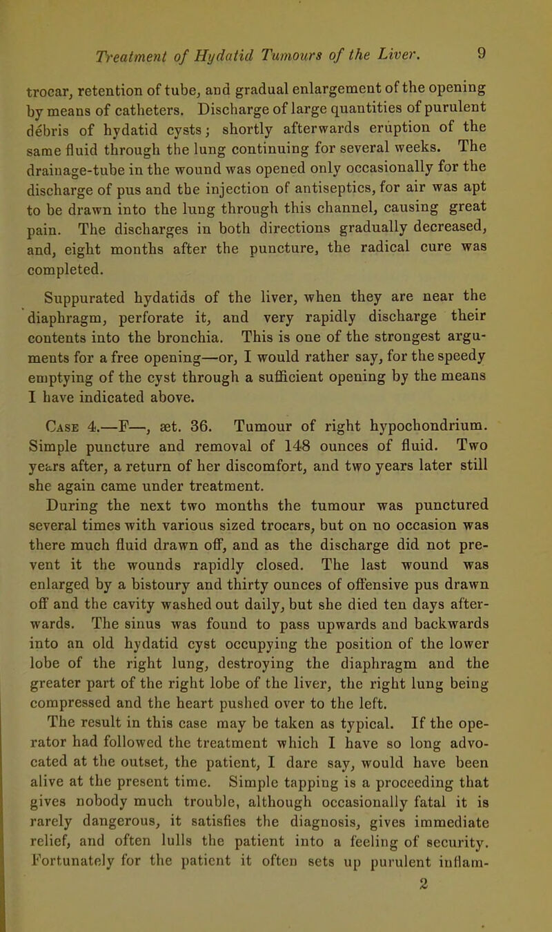 trocar, retention of tube, and gradual enlargement of the opening by means of catheters. Discharge of large quantities of purulent debris of hydatid cysts; shortly afterwards eruption of the same fluid through the lung continuing for several weeks. The drainage-tube in the wound was opened only occasionally for the discharge of pus and the injection of antiseptics, for air was apt to be drawn into the lung through this channel, causing great pain. The discharges in both directions gradually decreased, and, eight months after the puncture, the radical cure was completed. Suppurated hydatids of the liver, when they are near the diaphragm, perforate it, and very rapidly discharge their contents into the bronchia. This is one of the strongest argu- ments for a free opening—or, I would rather say, for the speedy emptying of the cyst through a sufficient opening by the means I have indicated above. Case 4.—F—, aet. 36. Tumour of right hypochondrium. Simple puncture and removal of 148 ounces of fluid. Two years after, a return of her discomfort, and two years later still she again came under treatment. During the next two months the tumour was punctured several times with various sized trocars, but on no occasion was there much fluid drawn off, and as the discharge did not pre- vent it the wounds rapidly closed. The last wound was enlarged by a bistoury and thirty ounces of offensive pus drawn off and the cavity washed out daily, but she died ten days after- wards. The sinus was found to pass upwards and backwards into an old hydatid cyst occupying the position of the lower lobe of the right lung, destroying the diaphragm and the greater part of the right lobe of the liver, the right lung being compressed and the heart pushed over to the left. The result in this case may be taken as typical. If the ope- rator had followed the treatment which I have so long advo- cated at the outset, the patient, I dare say, would have been alive at the present time. Simple tapping is a proceeding that gives nobody much trouble, although occasionally fatal it is rarely dangerous, it satisfies the diagnosis, gives immediate relief, and often lulls the patient into a feeling of security. Fortunately for the patient it often sets up purulent iuflam- 2
