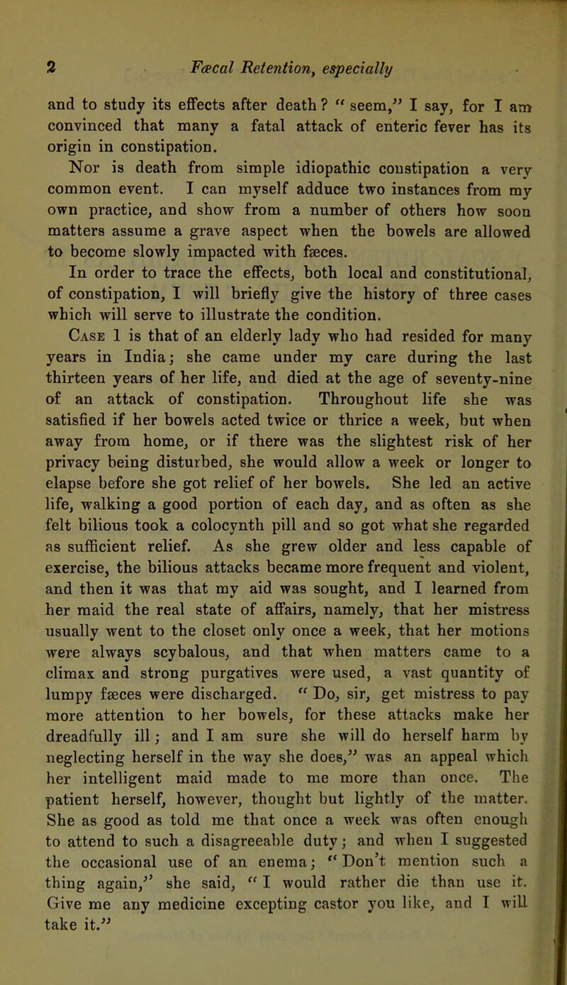and to study its effects after death ? seem, I say, for I am convinced that many a fatal attack of enteric fever has its origin in constipation. Nor is death from simple idiopathic constipation a very common event. I can myself adduce two instances from my own practice, and show from a number of others how soon matters assume a grave aspect when the bowels are allowed to become slowly impacted with faeces. In order to trace the effects, both local and constitutional, of constipation, I will briefly give the history of three cases which will serve to illustrate the condition. Case 1 is that of an elderly lady who had resided for many years in India; she came under my care during the last thirteen years of her life, and died at the age of seventy-nine of an attack of constipation. Throughout life she was satisfied if her bowels acted twice or thrice a week, but when away from home, or if there was the slightest risk of her privacy being disturbed, she would allow a week or longer to elapse before she got relief of her bowels. She led an active life, walking a good portion of each day, and as often as she felt bilious took a colocynth pill and so got what she regarded as sufficient relief. As she grew older and less capable of exercise, the bilious attacks became more frequent and violent, and then it was that my aid was sought, and I learned from her maid the real state of affairs, namely, that her mistress usually went to the closet only once a week, that her motions were always scybalous, and that when matters came to a climax and strong purgatives were used, a vast quantity of lumpy faeces were discharged. Do, sir, get mistress to pay more attention to her bowels, for these attacks make her dreadfully ill; and I am sure she will do herself harm by neglecting herself in the way she does, was an appeal which her intelligent maid made to me more than once. The patient herself, however, thought but lightly of the matter. She as good as told me that once a week was often enough to attend to such a disagreeable duty; and when I suggested the occasional use of an enema; Don't mention such a thing again,^' she said, I would rather die than use it. Give me any medicine excepting castor you like, and I will take it.