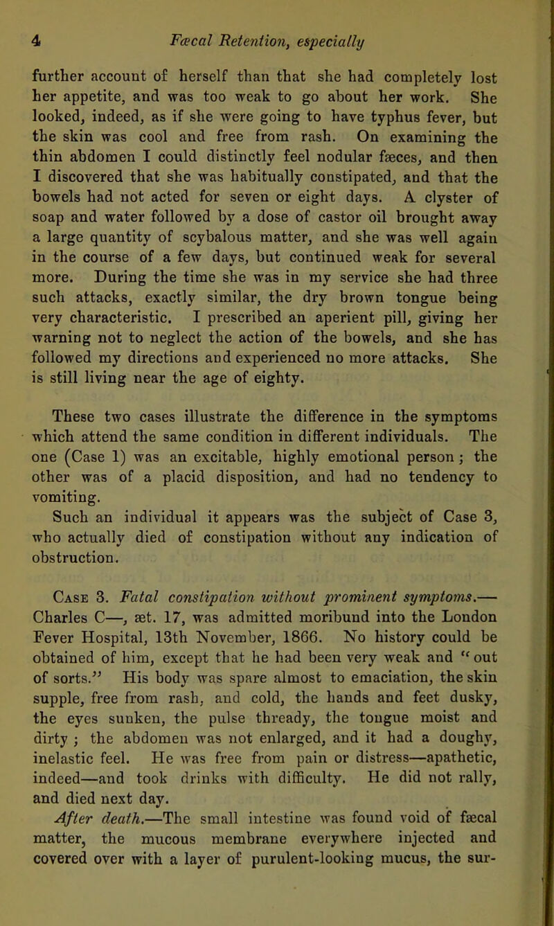 further account of herself than that she had completely lost her appetite, and was too weak to go about her work. She looked, indeed, as if she were going to have typhus fever, but the skin was cool and free from rash. On examining the thin abdomen I could distinctly feel nodular faeces, and then I discovered that she was habitually constipated^ and that the bowels had not acted for seven or eight days. A clyster of soap and water followed by a dose of castor oil brought away a large quantity of scybalous matter, and she was well again in the course of a few days, but continued weak for several more. During the time she was in my service she had three such attacks, exactly similar, the dry brown tongue being very characteristic. I prescribed an aperient pill, giving her warning not to neglect the action of the bowels, and she has followed my directions and experienced no more attacks. She is still living near the age of eighty. These two cases illustrate the difference in the symptoms which attend the same condition in different individuals. The one (Case 1) was an excitable, highly emotional person ; the other was of a placid disposition, and had no tendency to vomiting. Such an individual it appears was the subject of Case 3, who actually died of constipation without any indication of obstruction. Case 3. Fatal constipation without prominent symptoms.— Charles C—, set. 17, was admitted moribund into the London Fever Hospital, 13th November, 1866. No history could be obtained of him, except that he had been very weak and  out of sorts. His body was spare almost to emaciation, the skin supple, free from rash, and cold, the hands and feet dusky, the eyes sunken, the pulse thready, the tongue moist and dirty ; the abdomen was not enlarged, and it had a doughy, inelastic feel. He was free from pain or distress—apathetic, indeed—and took drinks with diflSculty. He did not rally, and died next day. After death.—The small intestine was found void of faecal matter, the mucous membrane everywhere injected and covered over with a layer of purulent-looking mucus, the sur-