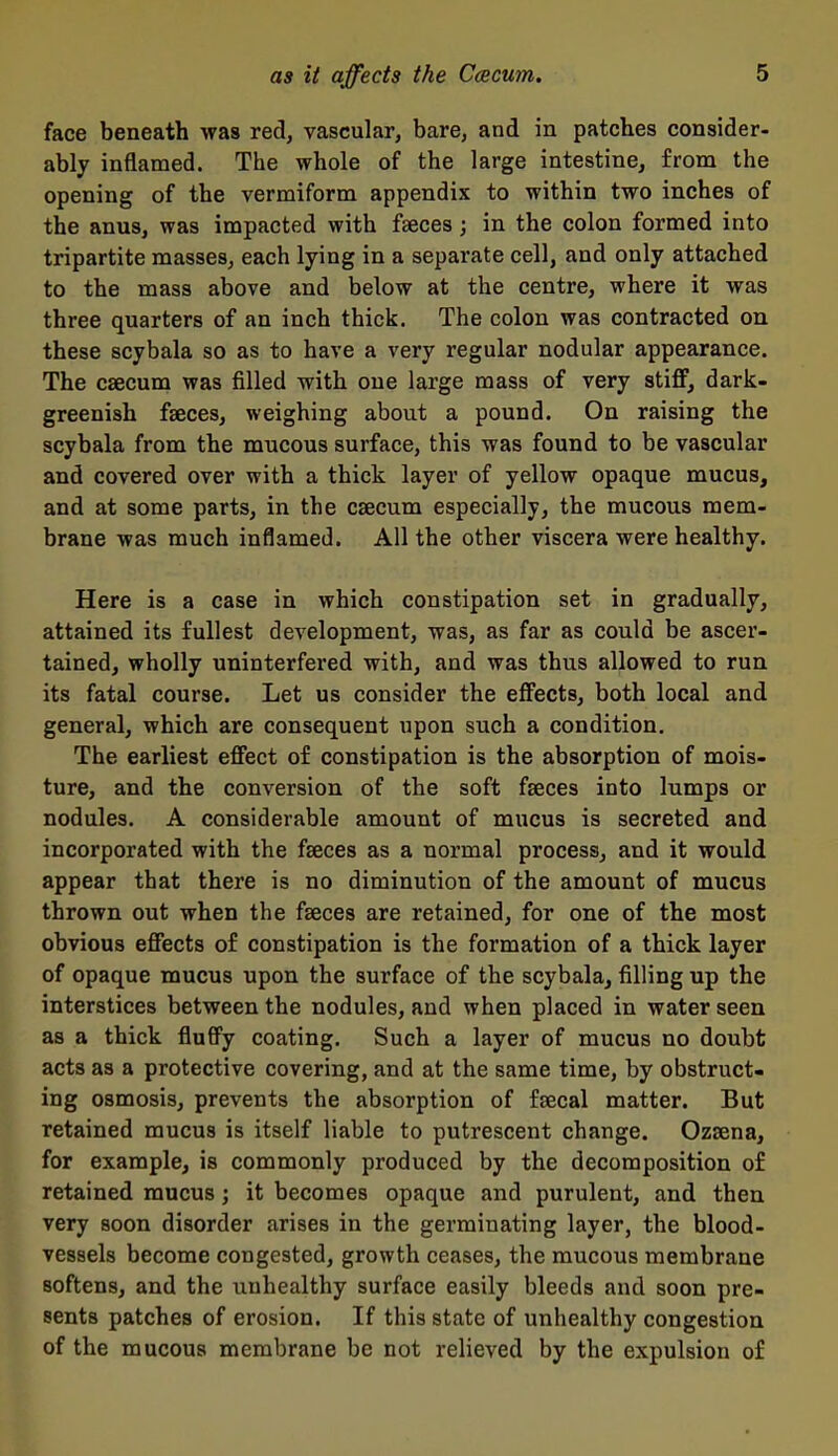 face beneath was red, vascular, bare, and in patches consider- ably inflamed. The whole of the large intestine, from the opening of the vermiform appendix to within two inches of the anus, was impacted with faeces; in the colon formed into tripartite masses, each lying in a separate cell, and only attached to the mass above and below at the centre, where it was three quarters of an inch thick. The colon was contracted on these scybala so as to have a very regular nodular appearance. The caecum was filled with one large mass of very stifP, dark- greenish fseces, weighing about a pound. On raising the scybala from the mucous surface, this was found to be vascular and covered over with a thick layer of yellow opaque mucus, and at some parts, in the caecum especially, the mucous mem- brane was much inflamed. All the other viscera were healthy. Here is a case in which constipation set in gradually, attained its fullest development, was, as far as could be ascer- tained, wholly uninterfered with, and was thus allowed to run its fatal course. Let us consider the eff'ects, both local and general, which are consequent upon such a condition. The earliest effect of constipation is the absorption of mois- ture, and the conversion of the soft faeces into lumps or nodules. A considerable amount of mucus is secreted and incorporated with the faeces as a normal process, and it would appear that there is no diminution of the amount of mucus thrown out when the faeces are retained, for one of the most obvious effects of constipation is the formation of a thick layer of opaque mucus upon the surface of the scybala, filling up the interstices between the nodules, and when placed in water seen as a thick fluffy coating. Such a layer of mucus no doubt acts as a protective covering, and at the same time, by obstruct- ing osmosis, prevents the absorption of faecal matter. But retained mucus is itself liable to putrescent change. Ozsena, for example, is commonly produced by the decomposition o£ retained mucus; it becomes opaque and purulent, and then very soon disorder arises in the germinating layer, the blood- vessels become congested, growth ceases, the mucous membrane softens, and the unhealthy surface easily bleeds and soon pre- sents patches of erosion. If this state of unhealthy congestion of the mucous membrane be not relieved by the expulsion of