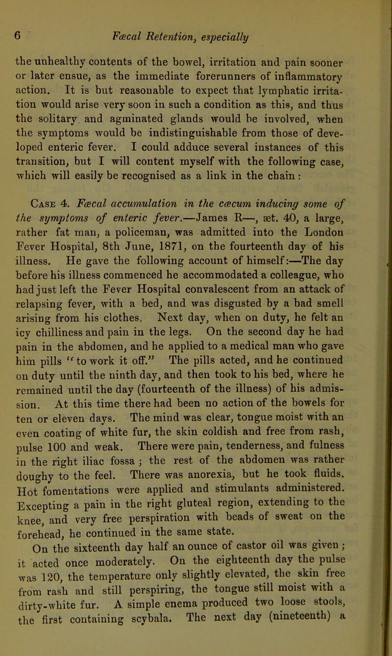 the unhealthy contents of the bowel, irritation and pain sooner or later ensue, as the immediate forerunners of inflammatory action. It is but reasonable to expect that lymphatic irrita- tion would arise very soon in such a condition as this, and thus the solitary and agminated glands would be involved, when the symptoms would be indistinguishable from those of deve- loped enteric fever. I could adduce several instances of this transition, but I will content myself with the following case, which will easily be recognised as a link in the chain: Case 4. Fcecal accumulation in the ccecum inducing some of the symptoms of enteric fever.—James R—, set. 40, a large, rather fat man, a policeman, was admitted into the London Fever Hospital, 8th June, 1871, on the fourteenth day of his illness. He gave the following account of himself:—The day before his illness commenced he accommodated a colleague, who had just left the Fever Hospital convalescent from an attack of relapsing fever, with a bed, and was disgusted by a bad smell arising from his clothes. Next day, when on duty, he felt an icy chilliness and pain in the legs. On the second day he had pain in the abdomen, and he applied to a medical man who gave him pills to work it oflF. The pills acted, and he continued on duty until the ninth day, and then took to his bed, where he remained until the day (fourteenth of the illness) of his admis- sion. At this time there had been no action of the bowels for ten or eleven days. The mind was clear, tongue moist with an even coating of white fur, the skin coldish and free from rash, pulse 100 and weak. There were pain, tenderness, and fulness in the right iliac fossa ; the rest of the abdomen was rather doughy to the feel. There was anorexia, but he took fluids. Hot fomentations were applied and stimulants administered. Excepting a pain in the right gluteal region, extending to the knee and very free perspiration with beads of sweat on the forehead, he continued in the same state. On the sixteenth day half an ounce of castor oil was given; it acted once moderately. On the eighteenth day the pulse was 120, the temperature only slightly elevated, the skin free from rash and still perspiring, the tongue still moist with a dirty-white fur. A simple enema produced two loose stools, the first containing scybala. The next day (nineteenth) a