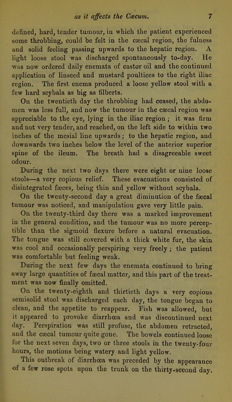 defined, hard, tender tumour, in which the patient experienced some throbbing, could be felt in the csecal region, the fulness and solid feeling passing upwards to the hepatic region. A light loose stool was discharged spontaneously to-day. He was now ordered daily enemata of castor oil and the continued application of linseed and mustard poultices to the right iliac region. The first enema produced a loose yellow stool with a few hard scybala as big as filberts. On the twentieth day the throbbing had ceased, the abdo- men was less full, and now the tumour in the csecal region was appreciable to the eye, lying in the iliac region ; it was firm and not very tender, and reached, on the left side to within two inches of the mesial line upwards; to the hepatic region, and downwards two inches below the level of the anterior superior spine of the ileum. The breath had a disagreeable sweet odour. During the next two days there were eight or nine loose stools—a very copious relief. These evacuations consisted of disintegrated faeces, being thin and yellow without scybala. On the twenty-second day a great diminution of the faecal tumour was noticed, and manipulation gave very little pain. On the twenty-third day there was a marked improvement in the general condition, and the tumour was no more percep- tible than the sigmoid flexure before a natural evacuation. The tongue was still covered with a thick white fur, the skin was cool and occasionally perspiring very freely ; the patient was comfortable but feeling weak. During the next few days the enemata continued to bring away large quantities of faecal matter, and this part of the treat- ment was now finally omitted. On the twenty-eighth and thirtieth days a very copious semisolid stool was discharged each day, the tongue began to clean, and the appetite to reappear. Fish was allowed, but it appeared to provoke diarrhoea and was discontinued next day. Perspiration was still profuse, the abdomen retracted, and the cjecal tumour quite gone. The bowels continued loose for the next seven days, two or three stools in the twenty-four hours, the motions being watery and light yellow. This outbreak of diarrhoea was preceded by the appearance •of a few rose spots upon the trunk on the thirty-second day.