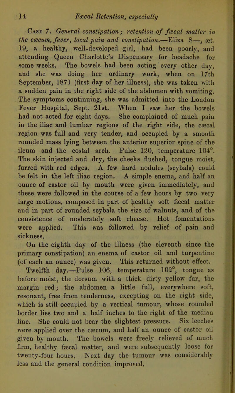 Case 7. General constipation; retention of fcscal matter in the ccBcum, fever, local pain and constipation.—Eliza S—, aet. 19, a healthjj well-devfcloped girl, had been poorly, and atteudiug Queen Charlotte^s Dispensary for headache for some weeks. The bowels had been acting every other day, and she was doing her ordinary work, when on 17th September, 1871 (first day of her illness), she was taken with a sudden pain in the right side of the abdomen with vomiting. The symptoms continuing, she was admitted into the London Fever Hospital, Sept. 21st. When I saw her the bowels had not acted for eight days. She complained o£ much pain in the iliac and lumbar regions of the right side, the caecal region was full and very tender, and occupied by a smooth rounded mass lying between the anterior superior spine of the ileum and the costal arch. Pulse 120, temperature 104°. The skin injected and dry, the cheeks flushed, tongue moist, furred with red edges. A few hard nodules (scybala) could be felt in the left iliac region. A simple enema, and half an ounce of castor oil by mouth were given immediately, and these were followed in the course of a few hours by two very large motions, composed in part of Wealthy soft faecal matter and in part of rounded scybala the size of walnuts, and of the consistence of moderately soft cheese. Hot fomentations were applied. This was followed by relief of pain and sickness. On the eighth day of the illness (the eleventh since the primary constipation) an enema of castor oil and turpentine (of each an ounce) was given. This returned without effect. Twelfth day.—Pulse 106, temperature 102°, tongue as before moist, the dorsum with a thick dirty yellow fur, the margin red; the abdomen a little full, everywhere soft, resonant, free from tenderness, excepting on the right side, which is still occupied by a vertical tumour, whose rounded border lies two and a half inches to the right of the median line. She could not bear the slightest pressure. Six leeches were applied over the caecum, and half an ounce of castor oil given by mouth. The bowels were freely relieved of much firm, healthy faecal matter, and were subsequently loose for twenty-four hours. Next day the tumour was considerably less and the general condition improved.
