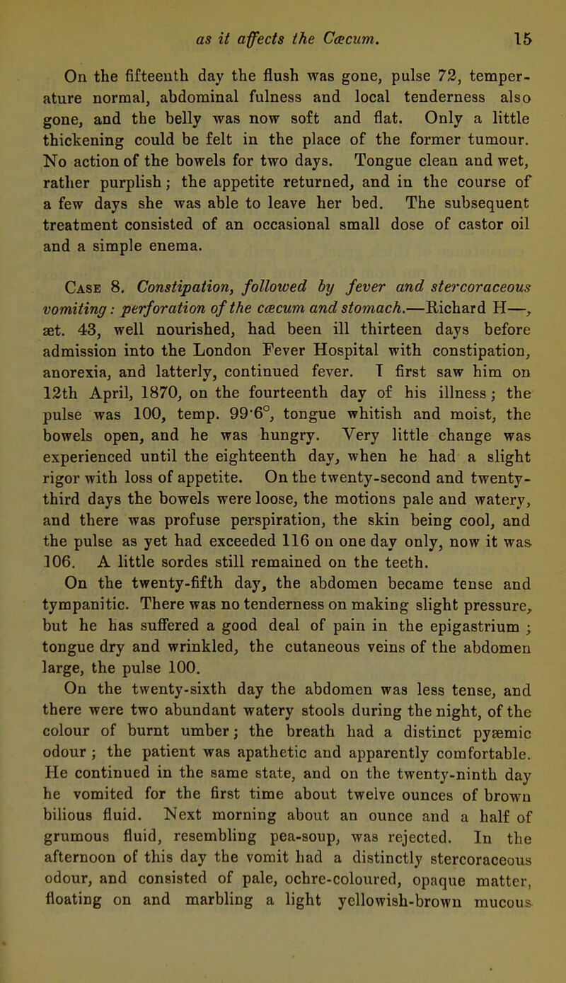 On the fifteenth day the flush was gone, pulse 73, temper- ature normal, abdominal fulness and local tenderness also gone, and the belly was now soft and flat. Only a little thickening could be felt in the place of the former tumour. No action of the bowels for two days. Tongue clean and wet, rather purplish; the appetite returned, and in the course of a few days she was able to leave her bed. The subsequent treatment consisted of an occasional small dose of castor oil and a simple enema. Case 8. Constipation, followed by fever and stercoraceous vomiting: perforation of the ceecum and stomach.—Richard H—, set. 43, well nourished, had been ill thirteen days before admission into the London Fever Hospital with constipation, anorexia, and latterly, continued fever. 1 first saw him on 12th April, 1870, on the fourteenth day of his illness; the pulse was 100, temp. 99'6°, tongue whitish and moist, the bowels open, and he was hungry. Very little change was experienced until the eighteenth day, when he had a slight rigor with loss of appetite. On the twenty-second and twenty- third days the bowels were loose, the motions pale and watery, and there was profuse perspiration, the skin being cool, and the pulse as yet had exceeded 116 on one day only, now it was 106. A little sordes still remained on the teeth. On the twenty-fifth day, the abdomen became tense and tympanitic. There was no tenderness on making slight pressure, but he has suffered a good deal of pain in the epigastrium ; tongue dry and wrinkled, the cutaneous veins of the abdomen large, the pulse 100. On the twenty-sixth day the abdomen was less tense, and there were two abundant watery stools during the night, of the colour of burnt umber; the breath had a distinct pysemic odour ; the patient was apathetic and apparently comfortable. He continued in the same state, and on the twenty-ninth day he vomited for the first time about twelve ounces of brown bilious fluid. Next morning about an ounce and a half of grumous fluid, resembling pea-soup, was rejected. In the afternoon of this day the vomit had a distinctly stercoraceous odour, and consisted of pale, ochre-coloured, opaque matter, floating on and marbling a light yellowish-brown mucous^