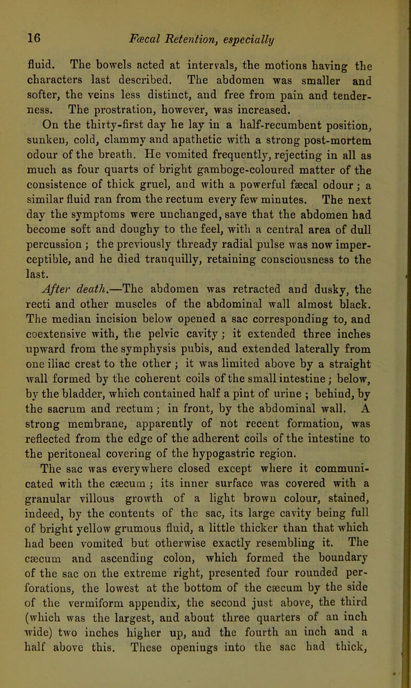 fluid. The bowels acted at intervals, the motions having the characters last described. The abdomen was smaller and softer, the veins less distinct, and free from pain and tender- ness. The prostration, however, was increased. On the thirty-first day he lay in a half-recumbent position, sunken, cold, clammy and apathetic with a strong post-mortem odour of the breath. He vomited frequently, rejecting in all as much as four quarts of bright gamboge-coloured matter of the consistence of thick gruel, and with a powerful faecal odour; a similar fluid ran from the rectum every few minutes. The next day the symptoms were unchanged, save that the abdomen had become soft and doughy to the feel, with a central area of dull percussion ; the previously thready radial pulse was now imper- ceptible, and he died tranquilly, retaining consciousness to the last. After death,—The abdomen was retracted and dusky, the recti and other muscles of the abdominal wall almost black. The median incision below opened a sac corresponding to, and coextensive with, the pelvic cavity ; it extended three inches upward from the symphysis pubis, and extended laterally from one iliac crest to the other ; it was limited above by a straight wall formed by the coherent coils of the small intestine; below, by the bladder, which contained half a pint of urine ; behind, by the sacrum and rectum; in front, by the abdominal wall. A strong membrane, apparently of not recent formation, was reflected from the edge of the adherent coils of the intestine to the peritoneal covering of the hypogastric region. The sac was everywhere closed except where it communi- cated with the caecum ; its inner surface was covered with a granular villous growth of a light brown colour, stained, indeed, by the contents of the sac, its large cavity being full of bright yellow grumous fluid, a little thicker than that which had been vomited but otherwise exactly resembling it. The caecum and ascending colon, which formed the boundary of the sac on the extreme right, presented four rounded per- forations, the lowest at the bottom of the caecum by the side of the vermiform appendix, the second just above, the third (which was the largest, and about three quarters of an inch wide) two inches higher up, and the fourth an inch and a half above this. These openings into the sac had thick.