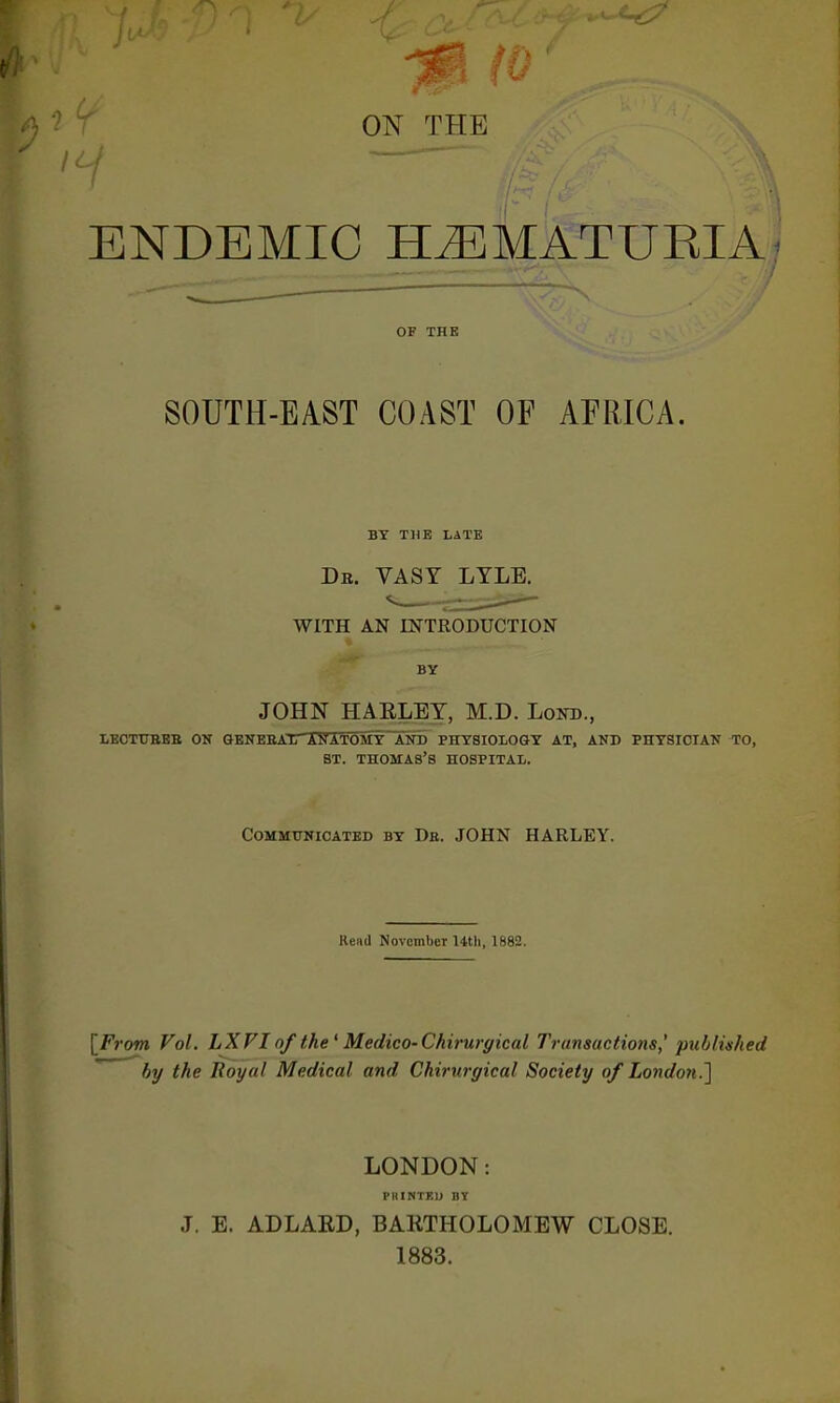 ON THE ENDEMIC ELEMATURIA OF THE SOUTH-EAST COAST OF AFRICA. BY THE LATE Dr. VASY LYLE. WITH AN INTRODUCTION BY JOHN HA RLEY, M.D. Lokd., LECTTTBEB ON G-ENEEATT ANATOMY~AND PHYSIOLOGY AT, AND PHYSICIAN TO, ST. THOMAS'S HOSPITAL. Communicated by Db. JOHN HARLEY. Rend November Uth, 1882. [From Vol. LXVI of the' Medico- Chirurgical Transactions,' published by the Royal Medical and Chirurgical Society of London.~) LONDON: PKINTEL) BY J. E. AD LARD, BARTHOLOMEW CLOSE. 1883.