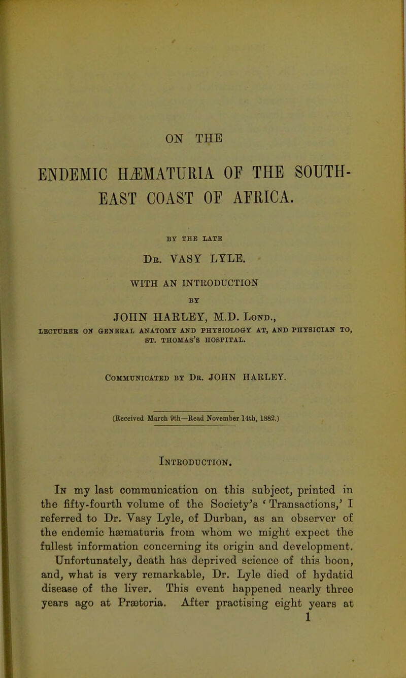 ENDEMIC HEMATURIA OF THE SOUTH- EAST COAST OF AFRICA. BY THE LATE Dr. VASY LYLE. WITH AN INTRODUCTION BY JOHN HAELEY, M.D. Lond., LECTURES OH &ENEBAL ANATOMY AND PHYSIOLOGY AT, AND PHYSICIAN TO, ST. THOMAS'S HOSPITAL. Communicated by Db. JOHN HARLEY. (Received March 9th—Read November 14th, 1882.) Introduction. In my last communication on this subject, printed in the fifty-fourth volume of the Society's ' Transactions/ I referred to Dr. Yasy Lyle, of Durban, as an observer of the endemic hematuria from whom we might expect the fullest information concerning its origin and development. Unfortunately, death has deprived science of this boon, and, what is very remarkable, Dr. Lyle died of hydatid disease of the liver. This event happened nearly three years ago at Praotoria. After practising eight years at