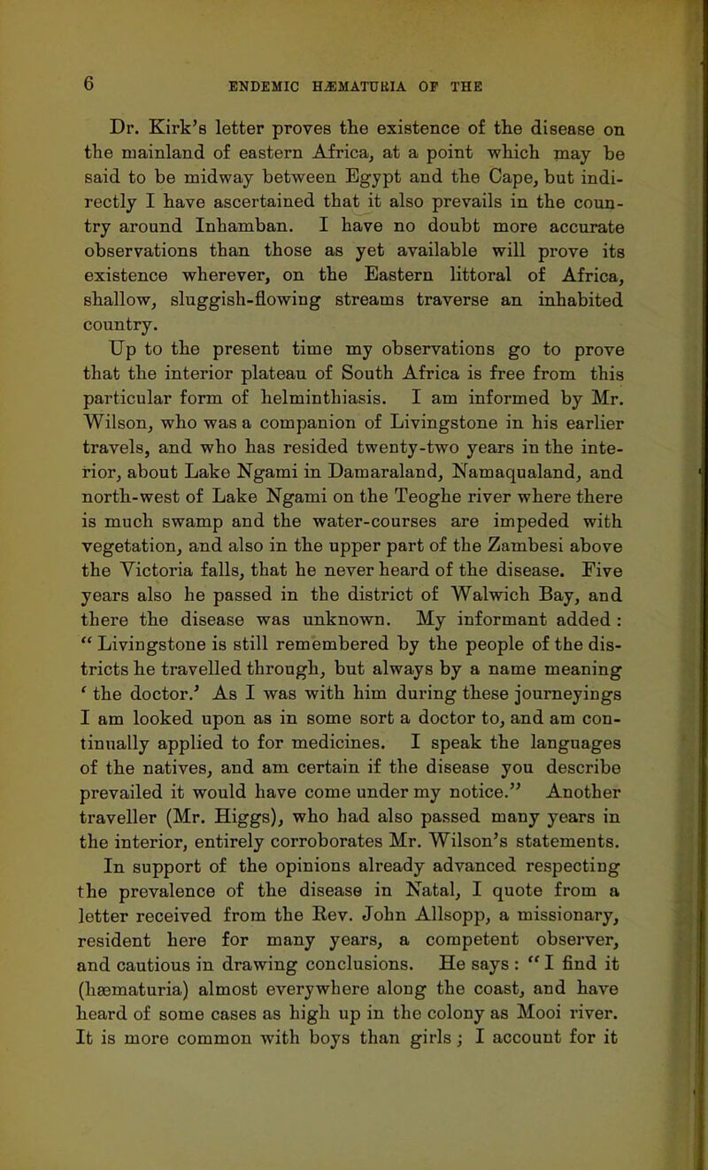 0 Dr. Kirk's letter proves the existence of the disease on the mainland of eastern Africa, at a point which may be said to be midway between Egypt and the Cape, but indi- rectly I have ascertained that it also prevails in the coun- try around Inhamban. I have no doubt more accurate observations than those as yet available will prove its existence wherever, on the Eastern littoral of Africa, shallow, sluggish-flowing streams traverse an inhabited country. Up to the present time my observations go to prove that the interior plateau of South Africa is free from this particular form of helminthiasis. I am informed by Mr. Wilson, who was a companion of Livingstone in his earlier travels, and who has resided twenty-two years in the inte- rior, about Lake Ngami in Damaraland, Namaqualand, and north-west of Lake Ngami on the Teoghe river where there is much swamp and the water-courses are impeded with vegetation, and also in the upper part of the Zambesi above the Victoria falls, that he never heard of the disease. Eive years also he passed in the district of Walwich Bay, and there the disease was unknown. My informant added : Livingstone is still remembered by the people of the dis- tricts he travelled through, but always by a name meaning ' the doctor.' As I was with him during these journeyings I am looked upon as in some sort a doctor to, and am con- tinually applied to for medicines. I speak the languages of the natives, and am certain if the disease you describe prevailed it would have come under my notice. Another traveller (Mr. Higgs), who had also passed many years in the interior, entirely corroborates Mr. Wilson's statements. In support of the opinions already advanced respecting the prevalence of the disease in Natal, I quote from a letter received from the Eev. John Allsopp, a missionary, resident here for many years, a competent observer, and cautious in drawing conclusions. He says : I find it (hsematuria) almost everywhere along the coast, and have heard of some cases as high up in the colony as Mooi river. It is more common with boys than girls ; I account for it