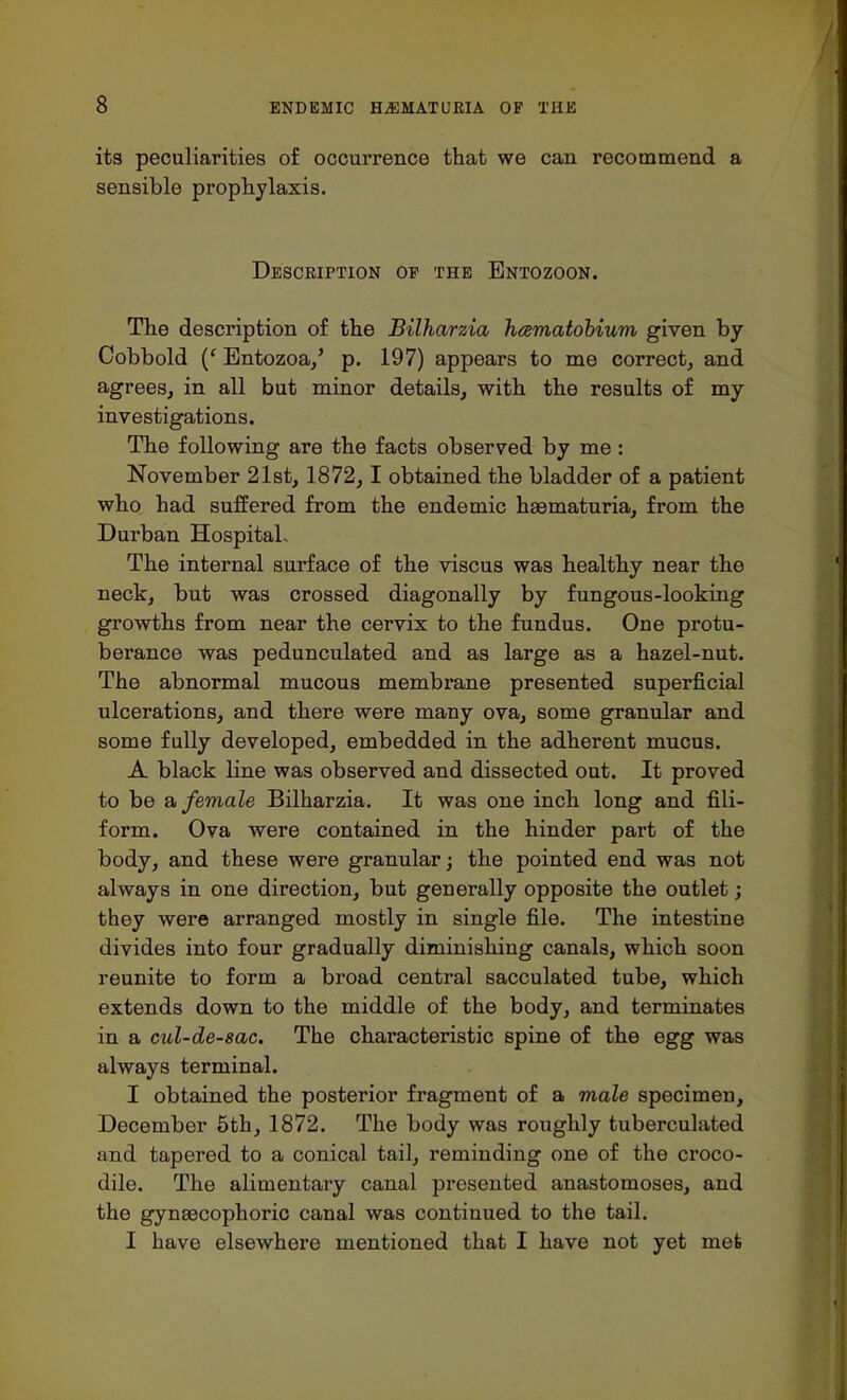 its peculiarities of occurrence that we can recommend a sensible prophylaxis. Description of the Entozoon. The description of the Bilharzia hcematobium given by Cobbold (' Entozoa,' p. 197) appears to me correct, and agrees, in all but minor details, with the results of my investigations. The following are the facts observed by me: November 21st, 1872, 1 obtained the bladder of a patient who had suffered from the endemic hematuria, from the Durban Hospital- The internal surface of the viscus was healthy near the neck, but was crossed diagonally by fungous-looking growths from near the cervix to the fundus. One protu- berance was pedunculated and as large as a hazel-nut. The abnormal mucous membrane presented superficial ulcerations, and there were many ova, some granular and some fully developed, embedded in the adherent mucus. A black line was observed and dissected out. It proved to be a female Bilharzia. It was one inch long and fili- form. Ova were contained in the hinder part of the body, and these were granular; the pointed end was not always in one direction, but generally opposite the outlet; they were arranged mostly in single file. The intestine divides into four gradually diminishing canals, which soon reunite to form a broad central sacculated tube, which extends down to the middle of the body, and terminates in a cul-de-sac. The characteristic spine of the egg was always terminal. I obtained the posterior fragment of a male specimen, December 5th, 1872. The body was roughly tuberculated and tapered to a conical tail, reminding one of the croco- dile. The alimentary canal presented anastomoses, and the gynsecophoric canal was continued to the tail. I have elsewhere mentioned that I have not yet met