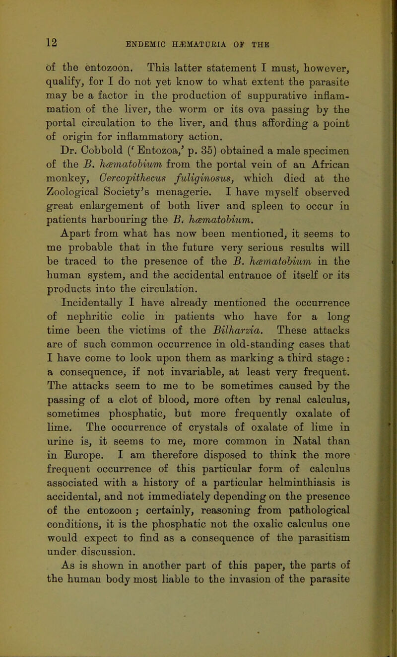 of the entozoon. This latter statement I must, however, qualify, for I do not yet know to what extent the parasite may be a factor in the production of suppurative inflam- mation of the liver, the worm or its ova passing by the portal circulation to the liver, and thus affording a point of origin for inflammatory action. Dr. Cobbold (' Entozoa/ p. 35) obtained a male specimen of the B. hcematobium from the portal vein of an African monkey, Gercopithecus fuliginosus, which died at the Zoological Society's menagerie. I have myself observed great enlargement of both liver and spleen to occur in patients harbouring the B. hcematobium. Apart from what has now been mentioned, it seems to me probable that in the future very serious results will be traced to the presence of the B. hcematobium in the human system, and the accidental entrance of itself or its products into the circulation. Incidentally I have already mentioned the occurrence of nephritic colic in patients who have for a long time been the victims of the Bilharzia. These attacks are of such common occurrence in old-standing cases that I have come to look upon them as marking a third stage: a consequence, if not invariable, at least very frequent. The attacks seem to me to be sometimes caused by the passing of a clot of blood, more often by renal calculus, sometimes phosphatic, but more frequently oxalate of lime. The occurrence of crystals of oxalate of lime in urine is, it seems to me, more common in Natal than in Europe. I am therefore disposed to think the more frequent occurrence of this particular form of calculus associated with a history of a particular helminthiasis is accidental, and not immediately depending on the presence of the entozoon ; certainly, reasoning from pathological conditions, it is the phosphatic not the oxalic calculus one would expect to find as a consequence of the parasitism under discussion. As is shown in another part of this paper, the parts of the human body most liable to the invasion of the parasite